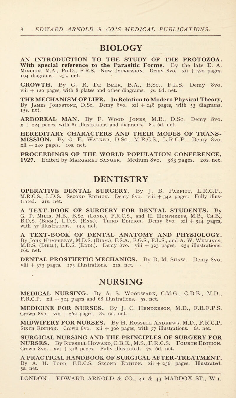 BIOLOGY AN INTRODUCTION TO THE STUDY OF THE PROTOZOA. With special reference to the Parasitic Forms. By the late E. A. Minchin, M.A., Ph.D., F.R.S. New Impression. Demy 8vo. xii + 520 pages. 194 diagrams. 25s. net. GROWTH. By G. R. De Beer, B.A., B.Sc., F.L.S. Demy 8vo. viii + 120 pages, with 8 plates and other diagrams. 7s. 6d. net. THE MECHANISM OF LIFE. In Relation to Modern Physical Theory. By James Johnstone, D.Sc. Demy 8vo. xii + 248 pages, with 53 diagrams. 15s. net. ARBOREAL MAN. By F. Wood Jones, M.B., D.Sc. Demy 8vo. x + 224 pages, with 81 illustrations and diagrams. 8s. 6d. net. HEREDITARY CHARACTERS AND THEIR MODES OF TRANS¬ MISSION. By C. E. Walker, D.Sc., M.R.C.S., L.R.C.P. Demy 8vo. xii + 240 pages. 10s. net. PROCEEDINGS OF THE WORLD POPULATION CONFERENCE, 1927. Edited by Margaret Sanger. Medium 8vo. 383 pages. 20s.net. DENTISTRY OPERATIVE DENTAL SURGERY. By J. B. Parfitt, L.R.C.P., M.R.C.S., L.D.S. Second Edition. Demy 8vo. viii + 342 pages. Fully illus¬ trated. 2is. net. A TEXT-BOOK OF SURGERY FOR DENTAL STUDENTS. By G. P. Mills, M.B., B.Sc. (Lond.), F.R.C.S., and H. Humphreys, M.B., Ch.B., B.D.S. (Birm.), L.D.S. (Eng.). Third Edition. Demy 8vo. xii + 344 pages, with 57 illustrations. 14s. net. A TEXT-BOOK OF DENTAL ANATOMY AND PHYSIOLOGY. By John Humphreys, M.D.S. (Birm.), F.S.A., F.G.S., F.L.S., and A. W. Wellings, M.D.S. (Birm.), L.D.S. (Edin.). Demy 8vo. viii + 323 pages. 254 illustrations. 16s. net. DENTAL PROSTHETIC MECHANICS. By D. M. Shaw. Demy 8vo. viii + 373 pages. 175 illustrations. 21s. net. NURSING MEDICAL NURSING. By A. S. Woodwark, C.M.G., C.B.E., M.D., F.R.C.P. xii + 324 pages and 68 illustrations. 5s. net. MEDICINE FOR NURSES. By J. C. Henderson, M.D., F.R.F.P.S. Crown 8vo. viii + 262 pages. 8s. 6d. net. MIDWIFERY FOR NURSES. By H. Russell Andrews, M.D., F.R.C.P. Sixth Edition. Crown 8vo. xii + 300 pages, with 77 illustrations. 6s. net. SURGICAL NURSING AND THE PRINCIPLES OF SURGERY FOR NURSES. By Russell Howard, C.B.E., M.S., F.R.C.S. Fourth Edition. Crown 8vo. xvi +318 pages. Fully illustrated. 7s. 6d. net. A PRACTICAL HANDBOOK OF SURGICAL AFTER-TREATMENT. By A. H. Todd, F.R.C.S. Second Edition, xii + 236 pages. Illustrated. 5s. net.