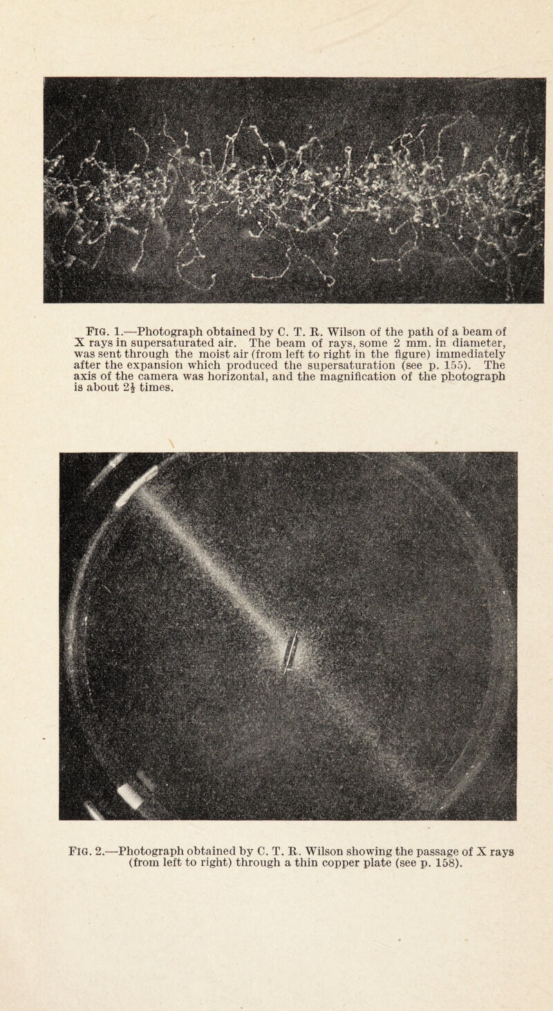 Fig. 1.—Photograph obtained by C. T. It. Wilson of the path of a beam of X rays in supersaturated air. The beam of rays, some 2 mm. in diameter, was sent through the moist air (from left to right in the figure) immediately after the expansion which produced the supersaturation (see p. 155). The axis of the camera was horizontal, and the magnification of the photograph is about 2£ times. Fig. 2.—Photograph obtained by C. T. It. Wilson showing the passage of X rays (from left to right) through a thin copper plate (see p. 158).