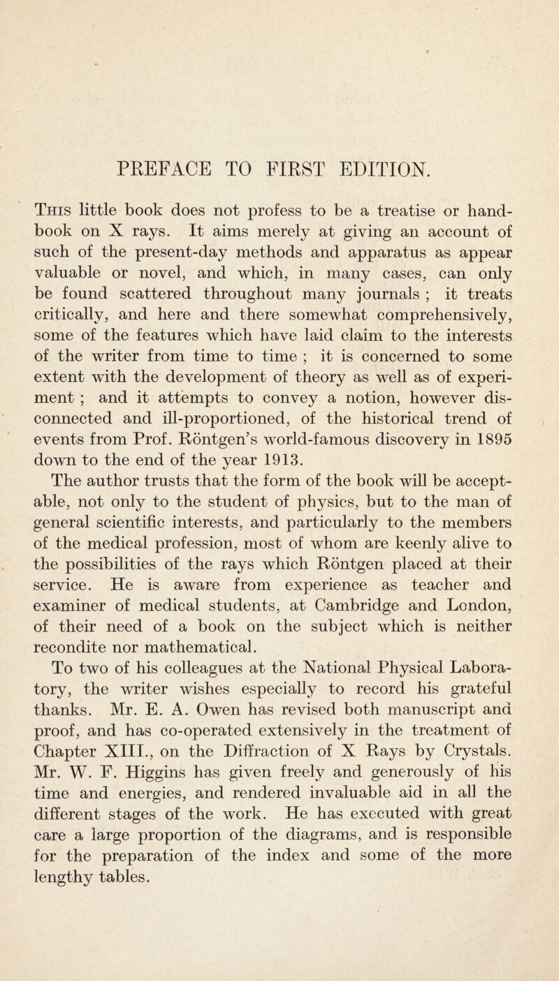 PREFACE TO FIRST EDITION. This little book does not profess to be a treatise or hand¬ book on X rays. It aims merely at giving an account of such of the present-day methods and apparatus as appear valuable or novel, and which, in many cases, can only be found scattered throughout many journals ; it treats critically, and here and there somewhat comprehensively, some of the features which have laid claim to the interests of the writer from time to time ; it is concerned to some extent with the development of theory as well as of experi¬ ment ; and it attempts to convey a notion, however dis¬ connected and ill-proportioned, of the historical trend of events from Prof. Rontgen’s world-famous discovery in 1895 down to the end of the year 1913. The author trusts that the form of the book will be accept¬ able, not only to the student of physics, but to the man of general scientific interests, and particularly to the members of the medical profession, most of whom are keenly alive to the possibilities of the rays which Rontgen placed at their service. He is aware from experience as teacher and examiner of medical students, at Cambridge and London, of their need of a book on the subject which is neither recondite nor mathematical. To two of his colleagues at the National Physical Labora¬ tory, the writer wishes especially to record his grateful thanks. Mr. E. A. Owen has revised both manuscript and proof, and has co-operated extensively in the treatment of Chapter XIII., on the Diffraction of X Rays by Crystals. Mr. W. F. Higgins has given freely and generously of his time and energies, and rendered invaluable aid in all the different stages of the work. He has executed with great care a large proportion of the diagrams, and is responsible for the preparation of the index and some of the more lengthy tables.