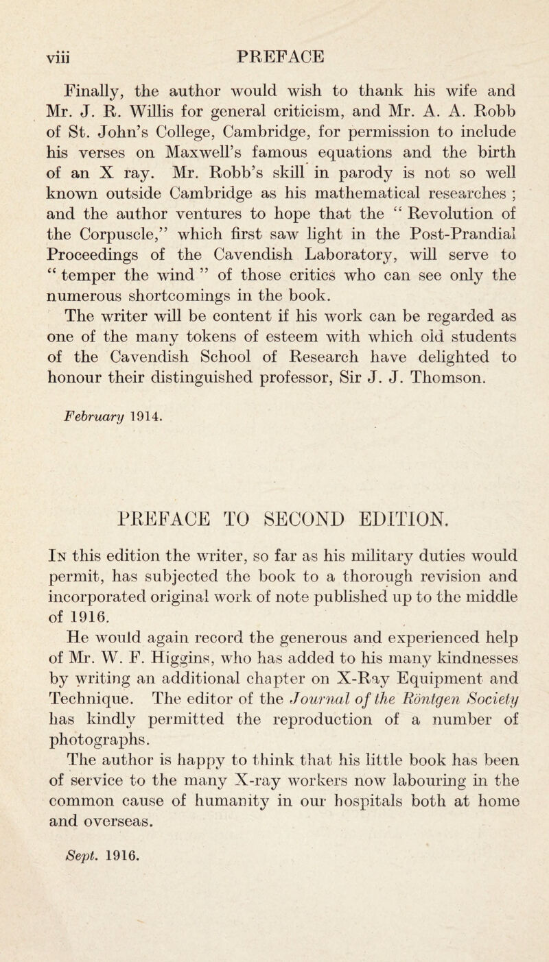 Vlll PREFACE Finally, the author would wish to thank his wife and Mr. J. R. Willis for general criticism, and Mr. A. A. Robb of St. John’s College, Cambridge, for permission to include his verses on Maxwell’s famous equations and the birth of an X ray. Mr. Robb’s skill in parody is not so well known outside Cambridge as his mathematical researches ; and the author ventures to hope that the “ Revolution of the Corpuscle,” which first saw light in the Post-Prandial Proceedings of the Cavendish Laboratory, will serve to “ temper the wind ” of those critics who can see only the numerous shortcomings in the book. The writer will be content if his work can be regarded as one of the many tokens of esteem with which old students of the Cavendish School of Research have delighted to honour their distinguished professor, Sir J. J. Thomson. February 1914. PREFACE TO SECOND EDITION. In this edition the writer, so far as his military duties would permit, has subjected the book to a thorough revision and incorporated original work of note published up to the middle of 1916. He would again record the generous and experienced help of Mr. W. F. Higgins, who has added to his many kindnesses by writing an additional chapter on X-Ray Equipment and Technique. The editor of the Journal of the Rontgen Society has kindly permitted the reproduction of a number of photographs. The author is happy to think that his little book has been of service to the many X-ray workers now labouring in the common cause of humanity in our hospitals both at home and overseas. Sept. 1916.