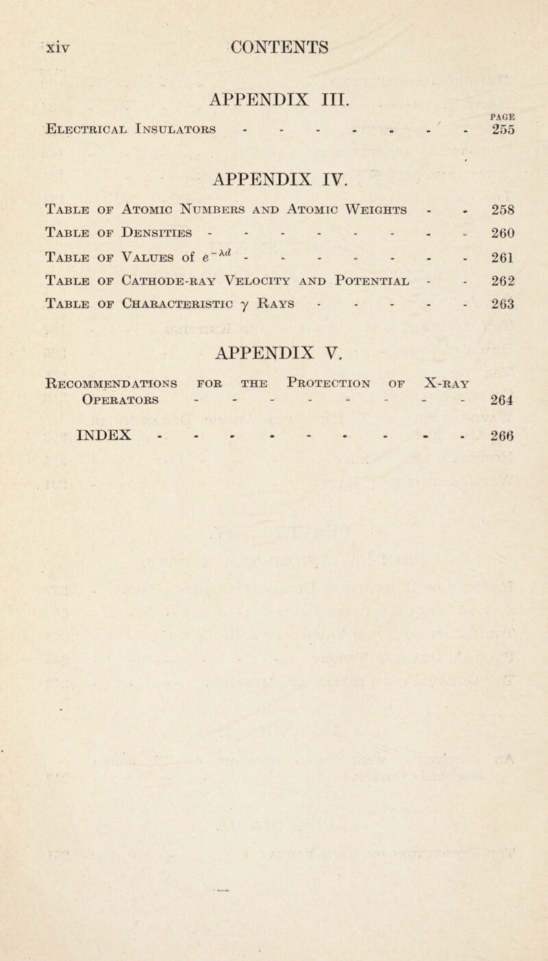 APPENDIX III. Electrical Insulators ------- APPENDIX IV. Table of Atomic Numbers and Atomic Weights Table of Densities -------- Table of Values of e“Ad • Table of Cathode-ray Velocity and Potential Table of Characteristic y Rays ..... APPENDIX V. Recommendations for the Protection of X-ray Operators -------- PAGE 255 258 260 261 262 263 264 INDEX 266