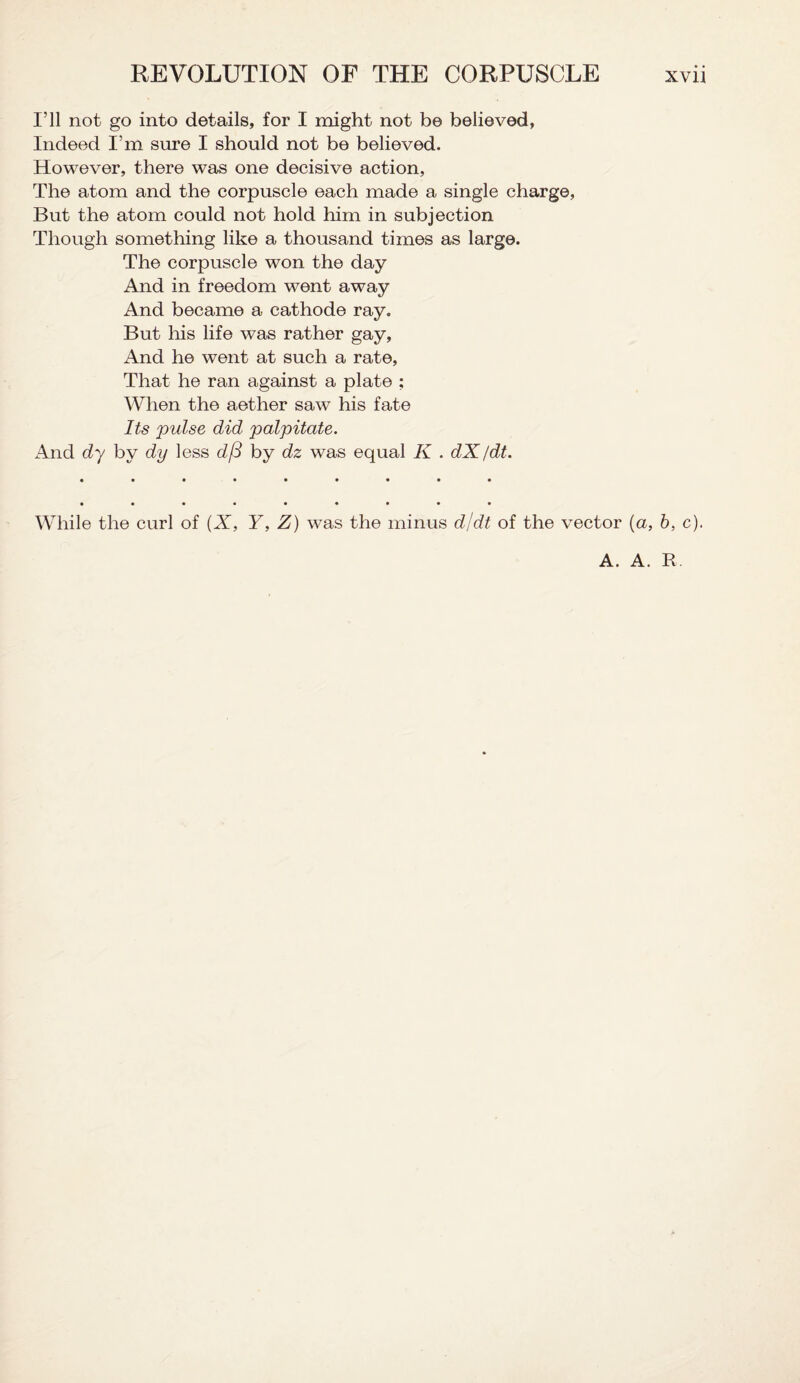 I’ll not go into details, for I might not be believed, Indeed I’m sure I should not be believed. However, there was one decisive action, The atom and the corpuscle each made a single charge, But the atom could not hold him in subjection Though something like a thousand times as large. The corpuscle won the day And in freedom went away And became a cathode ray. But his life was rather gay. And he went at such a rate, That he ran against a plate ; When the aether saw his fate Its pulse did palpitate. And dy by dy less d/3 by dz was equal K . dX/dt. • •••••••• While the curl of (X, Y, Z) was the minus d/dt of the vector (a, b, c). A. A. R.