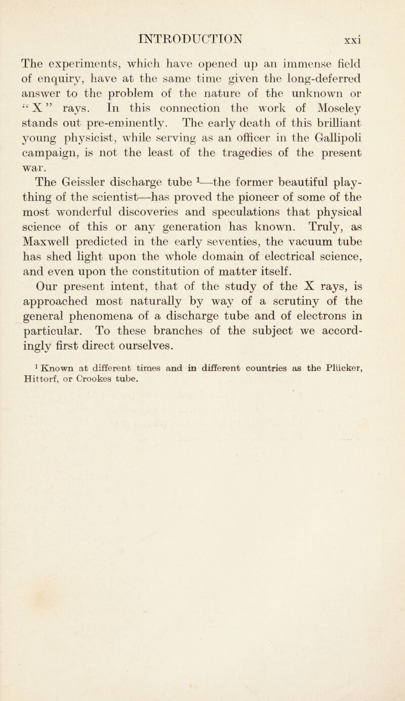 The experiments, which have opened up an immense field of enquiry, have at the same time given the long-deferred answer to the problem of the nature of the unknown or X ” rays. In this connection the work of Moseley stands out pre-eminently. The early death of this brilliant young physicist, while serving as an officer in the Gallipoli campaign, is not the least of the tragedies of the present war. The Geissler discharge tube 1—the former beautiful play¬ thing of the scientist—has proved the pioneer of some of the most wonderful discoveries and speculations that physical science of this or any generation has known. Truly, as Maxwell predicted in the early seventies, the vacuum tube has shed light upon the whole domain of electrical science, and even upon the constitution of matter itself. Our present intent, that of the study of the X rays, is approached most naturally by way of a scrutiny of the general phenomena of a discharge tube and of electrons in particular. To these branches of the subject we accord¬ ingly first direct ourselves. 1 Known at different times and in different countries as the Pliicker, Hittorf, or Crookes tube.