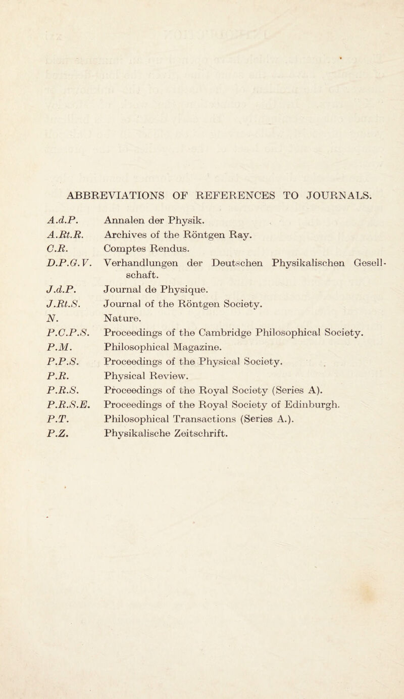 ABBREVIATIONS OF REFERENCES TO JOURNALS. A.d.P. A.Rt.R. C. R. D. P.G. V. J.d.P. J.Rt.S. N. P.C.P.S. P.M. P.P.S. P.R. P.R.S. P.R.S.E. P.T. P.Z. Annalen der Physik. Archives of the Rontgen Ray. Comptes Rendus. Verhandlungen der Deutschen Physikalischen Gesell- schaft. Journal de Physique. Journal of the Rontgen Society. Nature. Proceedings of the Cambridge Philosophical Society. Philosophical Magazine. Proceedings of the Physical Society. Physical Review. Proceedings of the Royal Society (Series A). Proceedings of the Royal Society of Edinburgh. Philosophical Transactions (Series A.). Physikalische Zeitschrift.