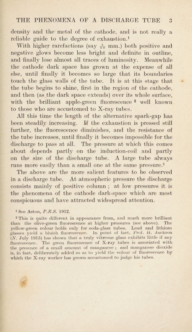 density and the metal of the cathode, and is not really a reliable guide to the degree of exhaustion.1 With higher rarefactions (say Ao mm.) both positive and negative glows become less bright and definite in outline, and finally lose almost all traces of luminosity. Meanwhile the cathode dark space has grown at the expense of all else, until finally it becomes so large that its boundaries touch the glass walls of the tube. It is at this stage that the tube begins to shine, first in the region of the cathode, and then (as the dark space extends) over its whole surface, with the brilliant apple-green fluorescence 2 well known to those who are accustomed to X-ray tubes. All this time the length of the alternative spark-gap has been steadily increasing. If the exhaustion is pressed still further, the fluorescence diminishes, and the resistance of the tube increases, until finally it becomes impossible for the discharge to pass at all. The pressure at which this comes about depends partly on the induction-coil and partly on the size of the discharge tube. A large tube always runs more easily than a small one at the same pressure.3 The above are the more salient features to be observed in a discharge tube. At atmospheric pressure the discharge consists mainly of positive column ; at low pressures it is the phenomena of the cathode dark-space which are most conspicuous and have attracted widespread attention. 1 See Aston, P.R.S. 1912. 2 This is quite different in appearance from, and much more brilliant than the olive-green fluorescence at higher pressures (see above). The yellow-green colour holds only for soda-glass tubes. Lead and lithium glasses yield a bluish fluorescence. In point of fact, Prof. PL. Jackson (N. July 1915) has shown that a truly vitreous glass exhibits little if any fluorescence. The green fluorescence of X-ray tubes is associated with the presence of a small amount of manganese ; and manganese dioxide is, in fact, deliberately added so as to yield the colour of fluorescence by which the X-ray worker has grown accustomed to judge his tubes.