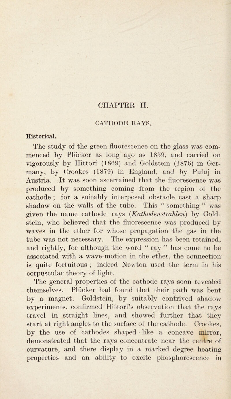 CATHODE RAYS. Historical. The study of the green fluorescence on the glass was com¬ menced by Pliicker as long ago as 1859, and carried on vigorously by Hittorf (1869) and Goldstein (1876) in Ger¬ many, by Crookes (1879) in England, and by Puluj in Austria. It was soon ascertained that the fluorescence was produced by something coming from the region of the cathode ; for a suitably interposed obstacle cast a sharp shadow on the walls of the tube. This “ something ” was given the name cathode rays (Kathodenstrahlen) by Gold¬ stein, who believed that the fluorescence was produced by waves in the ether for whose propagation the gas in the tube was not necessary. The expression has been retained, and rightly, for although the word “ ray ” has come to be associated with a wave-motion in the ether, the connection is quite fortuitous ; indeed Newton used the term in his corpuscular theory of light. The general properties of the cathode rays soon revealed themselves. Pliicker had found that their path was bent by a magnet. Goldstein, by suitably contrived shadow experiments, confirmed Hittorf’s observation that the rays travel in straight lines, and showed further that they start at right angles to the surface of the cathode. Crookes, by the use of cathodes shaped like a concave mirror, demonstrated that the rays concentrate near the centre of curvature, and there display in a marked degree heating properties and an ability to excite phosphorescence in