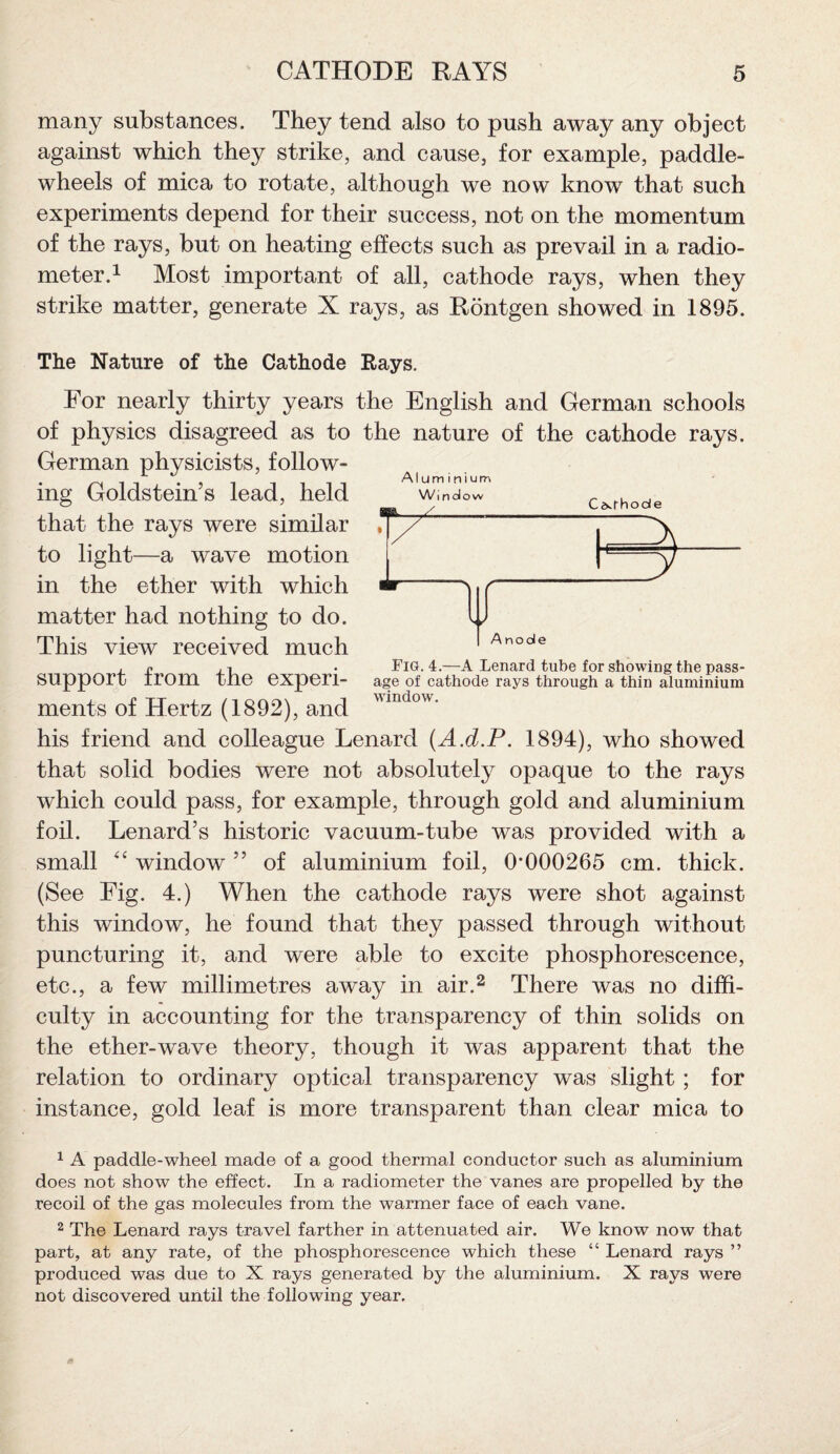 many substances. They tend also to push away any object against which they strike, and cause, for example, paddle- wheels of mica to rotate, although we now know that such experiments depend for their success, not on the momentum of the rays, but on heating effects such as prevail in a radio¬ meter.1 Most important of all, cathode rays, when they strike matter, generate X rays, as Rontgen showed in 1895. The Nature of the Cathode Rays. For nearly thirty years the English and German schools of physics disagreed as to the nature of the cathode rays. German physicists, follow¬ ing Goldstein’s lead, held that the rays were similar to light—a wave motion in the ether with which matter had nothing to do. This view received much support from the experi¬ ments of Hertz (1892), and his friend and colleague Lenard (A.d.P. 1894), who showed that solid bodies were not absolutely opaque to the rays which could pass, for example, through gold and aluminium foil. Lenard’s historic vacuum-tube was provided with a small window ” of aluminium foil, 0’000265 cm. thick. (See Fig. 4.) When the cathode rays were shot against this window, he found that they passed through without puncturing it, and were able to excite phosphorescence, etc., a few millimetres away in air.2 There was no diffi¬ culty in accounting for the transparency of thin solids on the ether-wave theory, though it was apparent that the relation to ordinary optical transparency was slight; for instance, gold leaf is more transparent than clear mica to 1 A paddle-wheel made of a good thermal conductor such as aluminium does not show the effect. In a radiometer the vanes are propelled by the recoil of the gas molecules from the warmer face of each vane. 2 The Lenard rays travel farther in attenuated air. We know now that part, at any rate, of the phosphorescence which these “ Lenard rays ” produced was due to X rays generated by the aluminium. X rays were not discovered until the following year. Aluminium Anode Fig. 4.—A Lenard tube for showing the pass¬ age of cathode rays through a thin aluminium window.