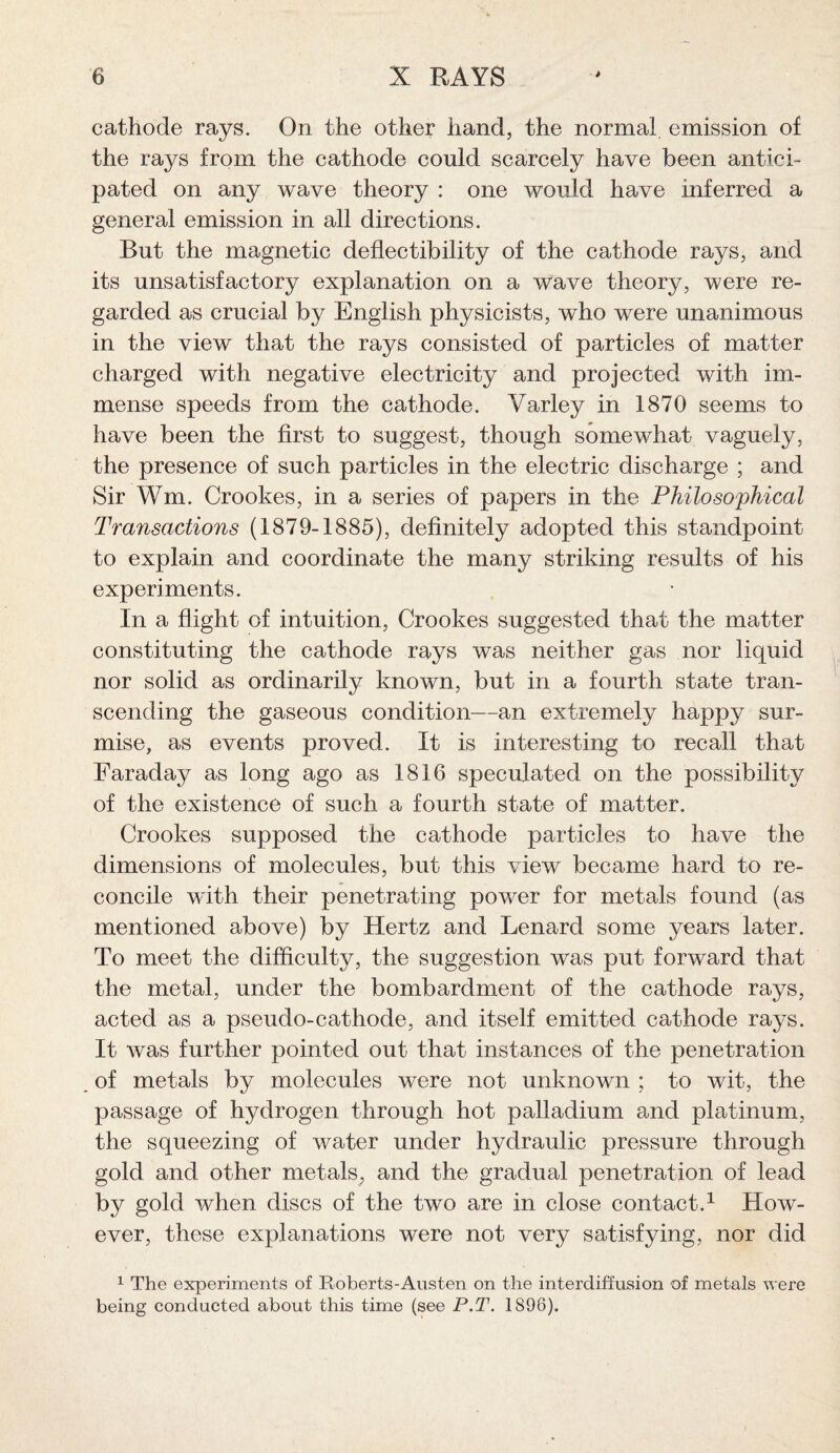 cathode rays. On the other hand, the normal emission of the rays from the cathode could scarcely have been antici¬ pated on any wave theory : one would have inferred a general emission in all directions. But the magnetic deflectibility of the cathode rays, and its unsatisfactory explanation on a wave theory, were re¬ garded as crucial by English physicists, who were unanimous in the view that the rays consisted of particles of matter charged with negative electricity and projected with im¬ mense speeds from the cathode. Varley in 1870 seems to have been the first to suggest, though somewhat vaguely, the presence of such particles in the electric discharge ; and Sir Wm. Crookes, in a series of papers in the Philosophical Transactions (1879-1885), definitely adopted this standpoint to explain and coordinate the many striking results of his experiments. In a flight of intuition, Crookes suggested that the matter constituting the cathode rays was neither gas nor liquid nor solid as ordinarily known, but in a fourth state tran¬ scending the gaseous condition—an extremely happy sur¬ mise, as events proved. It is interesting to recall that Faraday as long ago as 1816 speculated on the possibility of the existence of such a fourth state of matter. Crookes supposed the cathode particles to have the dimensions of molecules, but this view became hard to re¬ concile with their penetrating power for metals found (as mentioned above) by Hertz and Lenard some years later. To meet the difficulty, the suggestion was put forward that the metal, under the bombardment of the cathode rays, acted as a pseudo-cathode, and itself emitted cathode rays. It was further pointed out that instances of the penetration of metals by molecules were not unknown ; to wit, the passage of hydrogen through hot palladium and platinum, the squeezing of water under hydraulic pressure through gold and other metals, and the gradual penetration of lead by gold when discs of the two are in close contact.1 How¬ ever, these explanations were not very satisfying, nor did 1 The experiments of Roberts-Austen on the interdiffusion of metals were being conducted about this time (see P.T. 1896).