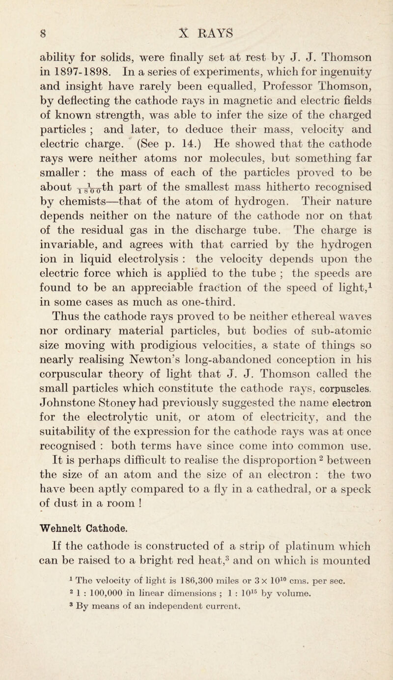 ability for solids, were finally set at rest by J. J. Thomson in 1897-1898. In a series of experiments, which for ingenuity and insight have rarely been equalled, Professor Thomson, by deflecting the cathode rays in magnetic and electric fields of known strength, was able to infer the size of the charged particles ; and later, to deduce their mass, velocity and electric charge. (See p. 14.) He showed that the cathode rays were neither atoms nor molecules, but something far smaller : the mass of each of the particles proved to be about xAoo-tli part of the smallest mass hitherto recognised by chemists—that of the atom of hydrogen. Their nature depends neither on the nature of the cathode nor on that of the residual gas in the discharge tube. The charge is invariable, and agrees with that carried by the hydrogen ion in liquid electrolysis : the velocity depends upon the electric force which is applied to the tube ; the speeds are found to be an appreciable fraction of the speed of light,1 in some cases as much as one-third. Thus the cathode rays proved to be neither ethereal waves nor ordinary material particles, but bodies of sub-atomic size moving with prodigious velocities, a state of things so nearly realising Newton’s long-abandoned conception in his corpuscular theory of light that J. J. Thomson called the small particles which constitute the cathode rays, corpuscles. Johnstone Stoneyhad previously suggested the name electron for the electrolytic unit, or atom of electricity, and the suitability of the expression for the cathode rays was at once recognised : both terms have since come into common use. It is perhaps difficult to realise the disproportion2 between the size of an atom and the size of an electron : the two have been aptly compared to a fly in a cathedral, or a speck of dust in a room ! Wehnelt Cathode. If the cathode is constructed of a strip of platinum which can be raised to a bright red heat,3 and on which is mounted 1 The velocity of light is 186,300 miles or 3 X 1010 cms. per see. 2 1 : 100,000 in linear dimensions ; 1 : 1015 by volume. 3 By means of an independent current.