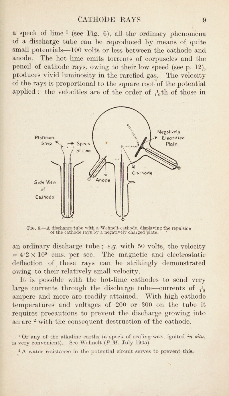 a speck of lime 1 (see Fig. 6), all the ordinary phenomena of a discharge tube can be reproduced by means of quite small potentials—100 volts or less between the cathode and anode. The hot lime emits torrents of corpuscles and the pencil of cathode rays, owing to their low speed (see p. 12), produces vivid luminosity in the rarefied gas. The velocity of the rays is proportional to the square root of the potential applied : the velocities are of the order of xyth of those in Fig. 6.—A discharge tube with a Wehnelt cathode, displaying the repulsion of the cathode rays by a negatively charged plate. an ordinary discharge tube ; e.g. with 50 volts, the velocity = 4-2 x 108 cms. per sec. The magnetic and electrostatic deflection of these rays can be strikingly demonstrated owing to their relatively small velocity. It is possible with the hot-lime cathodes to send very large currents through the discharge tube—currents of W ampere and more are readily attained. With high cathode temperatures and voltages of 200 or 300 on the tube it requires precautions to prevent the discharge growing into an arc 2 with the consequent destruction of the cathode. 1 Or any of the alkaline earths (a speck of sealing-wax, ignited in situ, is very convenient). See Wehnelt (P.M. July 1905). 2 A water resistance in the potential circuit serves to prevent this. N