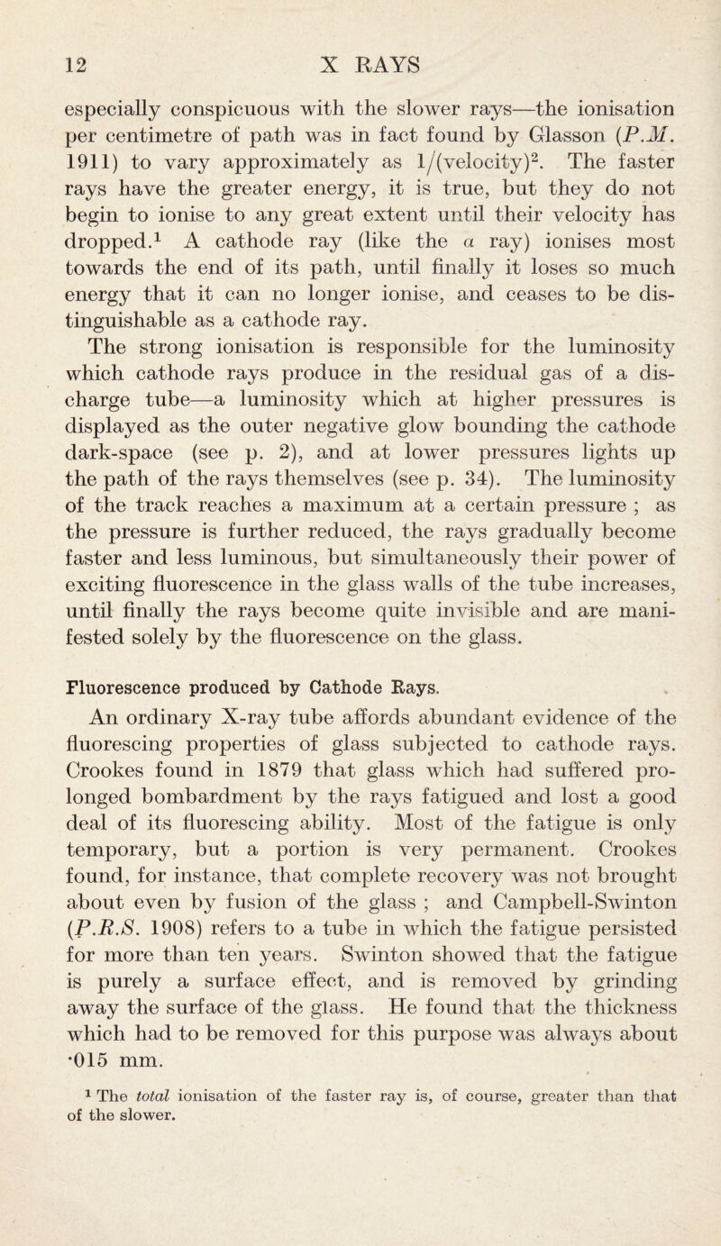 especially conspicuous with the slower rays—the ionisation per centimetre of path was in fact found by Glasson (P.M. 1911) to vary approximately as l/( velocity)2. The faster rays have the greater energy, it is true, but they do not begin to ionise to any great extent until their velocity has dropped.1 A cathode ray (like the a ray) ionises most towards the end of its path, until finally it loses so much energy that it can no longer ionise, and ceases to be dis¬ tinguishable as a cathode ray. The strong ionisation is responsible for the luminosity which cathode rays produce in the residual gas of a dis¬ charge tube—a luminosity which at higher pressures is displayed as the outer negative glow bounding the cathode dark-space (see p. 2), and at lower pressures lights up the path of the rays themselves (see p. 34). The luminosity of the track reaches a maximum at a certain pressure ; as the pressure is further reduced, the rays gradually become faster and less luminous, but simultaneously their power of exciting fluorescence in the glass walls of the tube increases, until finally the rays become quite invisible and are mani¬ fested solely by the fluorescence on the glass. Fluorescence produced by Cathode Bays. An ordinary X-ray tube affords abundant evidence of the fluorescing properties of glass subjected to cathode rays. Crookes found in 1879 that glass which had suffered pro¬ longed bombardment by the rays fatigued and lost a good deal of its fluorescing ability. Most of the fatigue is only temporary, but a portion is very permanent. Crookes found, for instance, that complete recovery was not brought about even by fusion of the glass ; and Campbell-Swinton (P.R.S. 1908) refers to a tube in which the fatigue persisted for more than ten years. Swinton showed that the fatigue is purely a surface effect, and is removed by grinding away the surface of the glass. He found that the thickness which had to be removed for this purpose was always about *015 mm. 4 1 The total ionisation of the faster ray is, of course, greater than that of the slower.