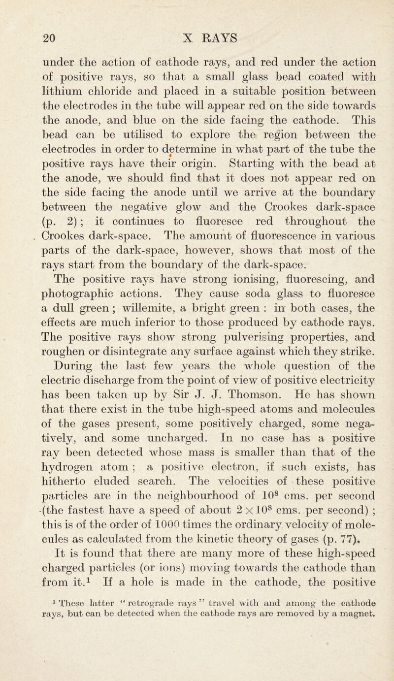 under the action of cathode rays, and red under the action of positive rays, so that a small glass bead coated with lithium chloride and placed in a suitable position between the electrodes in the tube will appear red on the side towards the anode, and blue on the side facing the cathode. This bead can be utilised to explore the region between the electrodes in order to determine in what part of the tube the positive rays have their origin. Starting with the bead at the anode, we should find that it does not appear red on the side facing the anode until we arrive at the boundary between the negative glow and the Crookes dark-space (p. 2) ; it continues to fluoresce red throughout the , Crookes dark-space. The amount of fluorescence in various parts of the dark-space, however, shows that most of the rays start from the boundary of the dark-space. The positive rays have strong ionising, fluorescing, and photographic actions. They cause soda glass to fluoresce a dull green; willemite, a bright green : in both cases, the effects are much inferior to those produced by cathode rays. The positive rays show strong pulverising properties, and roughen or disintegrate any surface against which they strike. During the last few years the whole question of the electric discharge from the point of view of positive electricity has been taken up by Sir J. J. Thomson. He has shown that there exist in the tube high-speed atoms and molecules of the gases present, some positively charged, some nega¬ tively, and some uncharged. In no case has a positive ray been detected whose mass is smaller than that of the hydrogen atom ; a positive electron, if such exists, has hitherto eluded search. The velocities of these positive particles are in the neighbourhood of 108 cms. per second (the fastest have a speed of about 2 x 10s cms. per second) ; this is of the order of 1000 times the ordinary velocity of mole¬ cules as calculated from the kinetic theory of gases (p. 77). It is found that there are many more of these high-speed charged particles (or ions) moving towards the cathode than from it.1 If a hole is made in the cathode, the positive 1 These latter “ retrograde rays” travel with and among the cathode rays, but can be detected when the cathode rays are removed by a magnet.