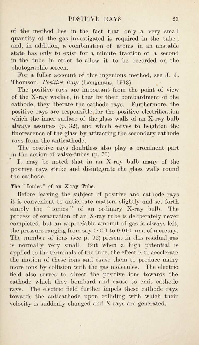 of the method lies in the fact that only a very small quantity of the gas investigated is required in the tube ; and, in addition, a combination of atoms in an unstable state has only to exist for a minute fraction of a second in the tube in order to allow it to be recorded on the photographic screen. For a fuller account of this ingenious method, see J. J. Thomson, Positive Rays (Longmans, 1913). The positive rays are important from the point of view of the X-ray worker, in that by their bombardment of the cathode, they liberate the cathode rays. Furthermore, the positive rays are responsible, for the positive electrification which the inner surface of the glass walls of an X-ray bulb always assumes (p. 32), and which serves to heighten the fluorescence of the glass by attracting the secondary cathode rays from the anticathode. The positive rays doubtless also play a prominent part m the action of valve-tubes (p. 70). It may be noted that in an X-ray bulb many of the positive rays strike and disintegrate the glass walls round the cathode. The ' Ionics” of an X-ray Tube. Before leaving the subject of positive and cathode rays it is convenient to anticipate matters slightly and set forth simply the “ ionics ” of an ordinary X-ray bulb. The process of evacuation of an X-ray tube is deliberately never completed, but an appreciable amount of gas is always left, the pressure ranging from say 0-001 to 0-010 mm. of mercury. The number of ions (see p. 92) present in this residual gas is normally very small. But when, a high potential is applied to the terminals of the tube, the effect is to accelerate the motion of these ions and cause them to produce many more ions by collision with the gas molecules. The electric field also serves to direct the positive ions towards the cathode which they bombard and cause to emit cathode rays. The electric field further impels these cathode rays towards the anticathode upon colliding with which their velocity is suddenly changed and X rays are generated.