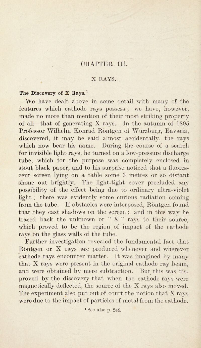 X RAYS. The Discovery of X Rays.1 We have dealt above in some detail with many of the features which cathode rays possess ; we have, however, made no more than mention of their most striking property of all—that of generating X rays. In the autumn of 1895 Professor Wilhelm Konrad Rontgen of Wurzburg, Bavaria, discovered, it may be said almost accidentally, the rays which now bear his name. During the course of a search for invisible light rays, he turned on a low-pressure discharge tube, which for the purpose was completely enclosed in stout black paper, and to his surprise noticed that a fluores¬ cent screen lying on a table some 3 metres or so distant shone out brightly. The light-tight cover precluded any possibility of the effect being due to ordinary ultra-violet light ; there was evidently some curious radiation coming from the tube. If obstacles were interposed, Rontgen found that they cast shadows on the screen ; and in this way he traced back the unknown or “ X ” rays to their source, which proved to be the region of impact of the cathode rays on the glass walls of the tube. Further investigation revealed the fundamental fact that Rontgen or X rays are produced whenever and wherever cathode rays encounter matter. It was imagined by many that X rays were present in the original cathode ray beam, and were obtained by mere subtraction. But this was dis¬ proved by the discovery that when the cathode rays were magnetically deflected, the source of the X rays also moved. The experiment also put out of court the notion that X rays were due to the impact of particles of metal from the cathode. 1 See also p. 249.