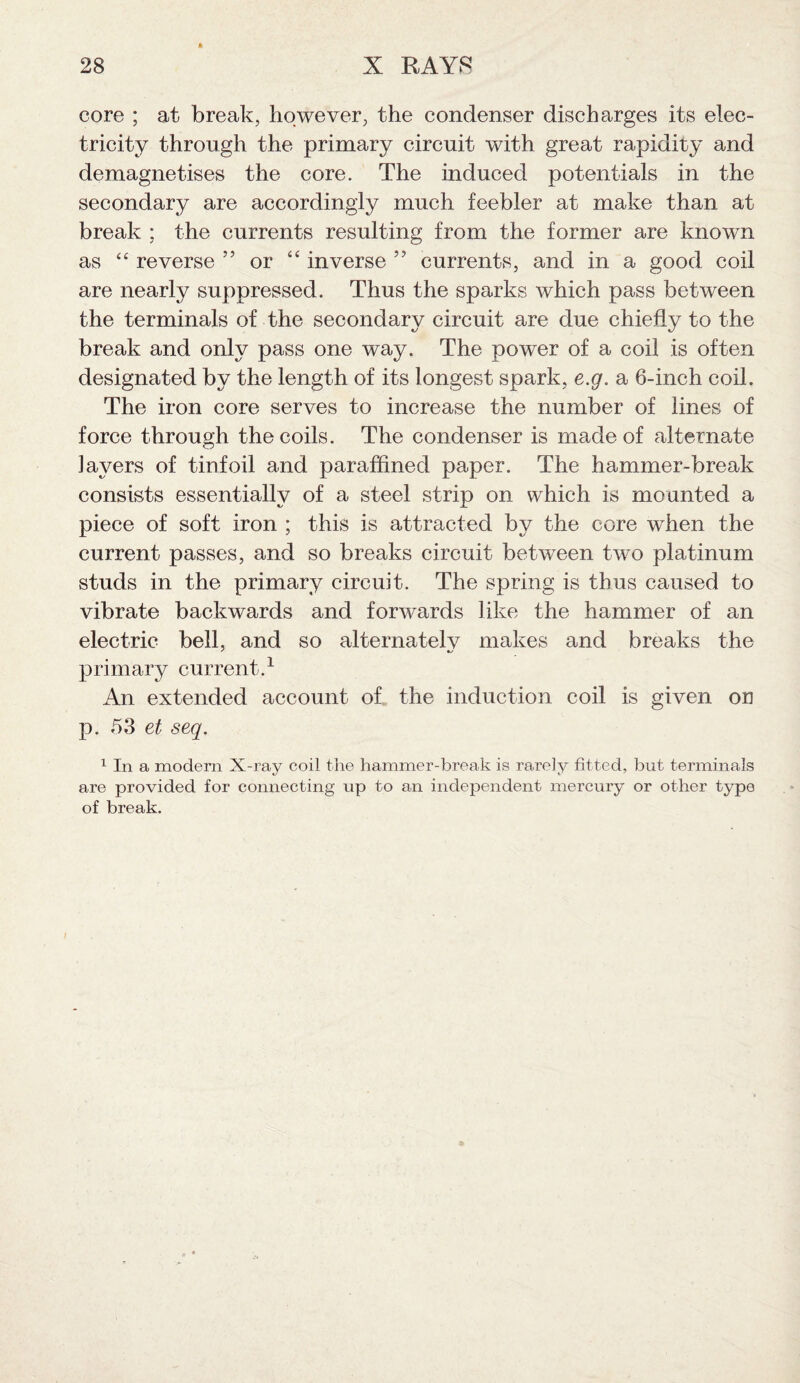 core ; at break, however, the condenser discharges its elec¬ tricity through the primary circuit with great rapidity and demagnetises the core. The induced potentials in the secondary are accordingly much feebler at make than at break : the currents resulting from the former are known as “ reverse ” or “ inverse ” currents, and in a good coil are nearly suppressed. Thus the sparks which pass between the terminals of the secondary circuit are due chiefly to the break and only pass one way. The power of a coil is often designated by the length of its longest spark, e.g. a 6-inch coil. The iron core serves to increase the number of lines of force through the coils. The condenser is made of alternate layers of tinfoil and paraffined paper. The hammer-break consists essentially of a steel strip on which is mounted a piece of soft iron ; this is attracted by the core when the current passes, and so breaks circuit between two platinum studs in the primary circuit. The spring is thus caused to vibrate backwards and forwards like the hammer of an electric bell, and so alternatelv makes and breaks the primary current.1 An extended account of the induction coil is given on p. 53 et seq. 1 In a modem X-ray coil the hammer-break is rarely fitted, but terminals are provided for connecting up to an independent mercury or other type of break.