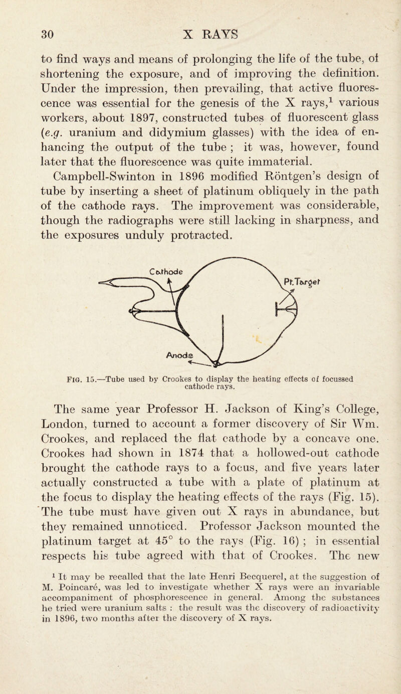 to find ways and means of prolonging the life of the tube, ot shortening the exposure, and of improving the definition. Under the impression, then prevailing, that active fluores¬ cence was essential for the genesis of the X rays,1 various workers, about 1897, constructed tubes of fluorescent glass (e.g. uranium and didymium glasses) with the idea of en¬ hancing the output of the tube ; it was, however, found later that the fluorescence was quite immaterial. Campbell-Swinton in 1896 modified Rontgen’s design of tube by inserting a sheet of platinum obliquely in the path of the cathode rays. The improvement was considerable, though the radiographs were still lacking in sharpness, and the exposures unduly protracted. Fig. 15.—Tube used by Crookes to display the heating effects of focussed cathode rays. The same year Professor H. Jackson of King’s College, London, turned to account a former discovery of Sir Wm. Crookes, and replaced the flat cathode by a concave one. Crookes had shown in 1874 that a hollowed-out cathode brought the cathode rays to a focus, and five years later actually constructed a tube with a plate of platinum at the focus to display the heating effects of the rays (Fig. 15). The tube must have given out X rays in abundance, but they remained unnoticed. Professor Jackson mounted the platinum target at 45° to the rays (Fig. 16) ; in essential respects his tube agreed with that of Crookes. The new 1 It may be recalled that the late Henri Becquerel, at the suggestion of M. Poincare, was led to investigate whether X rays were an invariable accompaniment of phosphorescence in general.. Among the substances he tried were uranium salts : the result was the discovery of radioactivity in 1896, two months after the discovery of X rays.