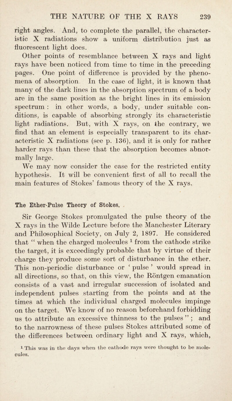 right angles. And, to complete the parallel, the character¬ istic X radiations show a uniform distribution just as fluorescent light does. Other points of resemblance between X rays and light rays have been noticed from time to time in the preceding pages. One point of difference is provided by the pheno¬ mena of absorption. In the case of light, it is known that many of the dark lines in the absorption spectrum of a body are in the same position as the bright lines in its emission spectrum : in other words, a body, under suitable con¬ ditions, is capable of absorbing strongly its characteristic light radiations. But, with X rays, on the contrary, we find that an element is especially transparent to its char¬ acteristic X radiations (see p. 136), and it is only for rather harder rays than these that the absorption becomes abnor¬ mally large. We may now consider the case for the restricted entity hypothesis. It will be convenient first of all to recall the main features of Stokes’ famous theory of the X rays. The Ether-Pulse Theory of Stokes. Sir George Stokes promulgated the pulse theory of the X rays in the Wilde Lecture before the Manchester Literary and Philosophical Society, on July 2, 1897. He considered that “ when the charged molecules 1 from the cathode strike the target, it is exceedingly probable that by virtue of their charge they produce some sort of disturbance in the ether. This non-periodic disturbance or ‘ pulse ’ would spread in all directions, so that, on this view, the Rontgen emanation consists of a vast and irregular succession of isolated and independent pulses starting from the points and at the times at which the individual charged molecules impinge on the target. We know of no reason beforehand forbidding us to attribute an excessive thinness to the pulses ” ; and to the narrowness of these pulses Stokes attributed some of the differences between ordinary light and X rays, which, 1 This was in the days when the cathode rays were thought to be mole¬ cules,