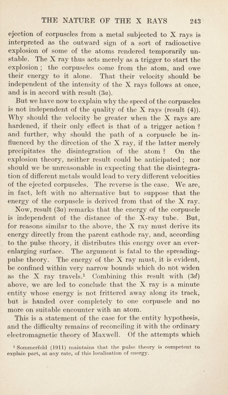 ejection of corpuscles from a metal subjected to X rays is interpreted as the outward sign of a sort of radioactive explosion of some of the atoms rendered temporarily un¬ stable. The X ray thus acts merely as a trigger to start the explosion ; the corpuscles come from the atom, and owe their energy to it alone. That their velocity should be independent of the intensity of the X rays follows at once, and is in accord with result (3a). But we have now to explain why the speed of the corpuscles is not independent of the quality of the X rays (result (4)). Why should the velocity be greater when the X rays are hardened, if their only effect is that of a trigger action ? and further, why should the path of a corpuscle be in¬ fluenced by the direction of the X ray, if the latter merely precipitates the disintegration of the atom ? On the explosion theory, neither result could be anticipated ; nor should we be unreasonable in expecting that the disintegra¬ tion of different metals would lead to very different velocities of the ejected corpuscles. The reverse is the case. We are, in fact, left with no alternative but to suppose that the energy of the corpuscle is derived from that of the X ray. Now, result (3a) remarks that the energy of the corpuscle is independent of the distance of the X-ray tube. But, for reasons similar to the above, the X ray must derive its energy directly from the parent cathode ray, and, according to the pulse theory, it distributes this energy over an ever- enlarging surface. The argument is fatal to the spreading- pulse theory. The energy of the X ray must, it is evident, be confined within very narrow bounds which do not widen as the X ray travels.1 Combining this result with (3d) above, we are led to conclude that the X ray is a minute entity whose energy is not frittered away along its track, but is handed over completely to one corpuscle and no more on suitable encounter with an atom. This is a statement of the case for the entity hypothesis, and the difficulty remains of reconciling it with the ordinary electromagnetic theory of Maxwell. Of the attempts which 1 Sommerfeld (1911) maintains that the pulse theory is competent to explain part, at any rate, of this localisation of energy.