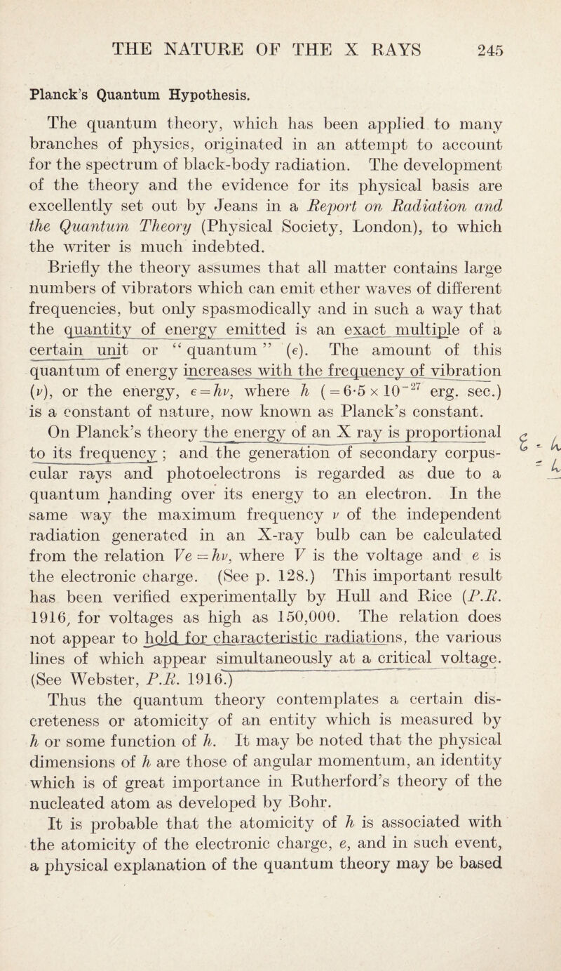 Planck’s Quantum Hypothesis. The quantum theory, which has been applied to many branches of physics, originated in an attempt to account for the spectrum of black-body radiation. The development of the theory and the evidence for its physical basis are excellently set out by Jeans in a Rejjort on Radiation and the Quantum Theory (Physical Society, London), to which the writer is much indebted. Briefly the theory assumes that all matter contains large numbers of vibrators which can emit ether waves of different frequencies, but only spasmodically and in such a way that the quantity of energy emitted is an exact, multiple of a certain unit or “quantum” (e). The amount of this quantum of energy increases with the frequency of vibration (r), or the energy, e = hv, where h ( = 6-5xl0~27 erg. sec.) is a constant of nature, now known as Planck’s constant. On Planck’s theory the energy of an X ray is proportional to its frequency ; and the generation of secondary corpus¬ cular rays and photoelectrons is regarded as due to a quantum handing over its energy to am electron. In the same way the maximum frequency v of the independent radiation generated in an X-ray bulb can be calculated from the relation Ve = hv, where V is the voltage and e is the electronic charge. (See p. 128.) This important result has been verified experimentally by Hull and Rice (F.R. 1916, for voltages as high as 150,000. The relation does not appear to hold for characteristic radiations, the various lines of which appear simultaneously at a critical voltage. (See Webster, P.R. 1916.) Thus the quantum theory contemplates a certain dis¬ creteness or atomicity of an entity which is measured by h or some function of h. It may be noted that the physical dimensions of h are those of angular momentum, an identity which is of great importance in Rutherford’s theory of the nucleated atom as developed by Bohr. It is probable that the atomicity of h is associated with the atomicity of the electronic charge, e, and in such event, a physical explanation of the quantum theory may be based