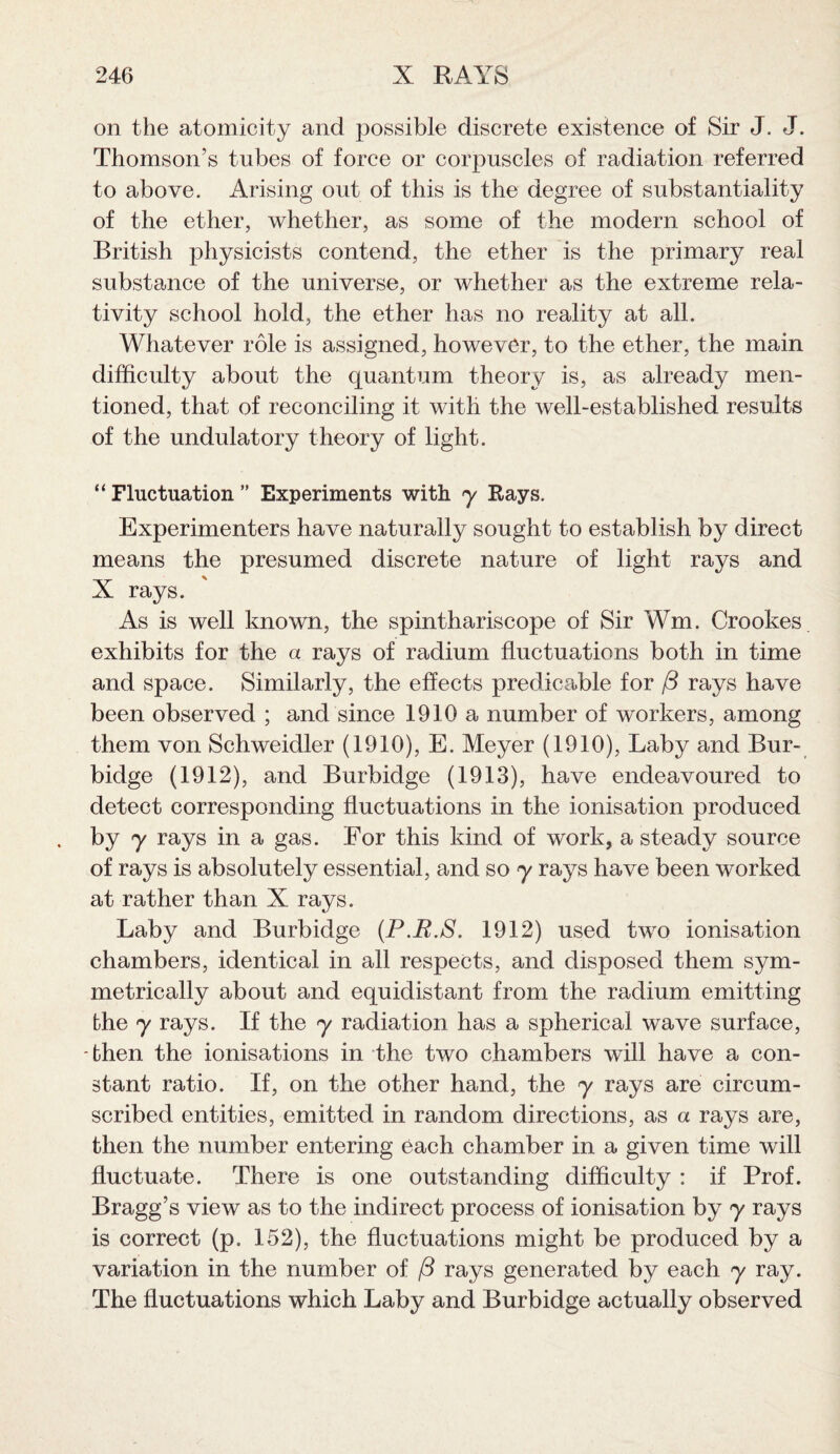 on the atomicity and possible discrete existence of Sir J. J. Thomson’s tubes of force or corpuscles of radiation referred to above. Arising out of this is the degree of substantiality of the ether, whether, as some of the modern school of British physicists contend, the ether is the primary real substance of the universe, or whether as the extreme rela¬ tivity school hold, the ether has no reality at all. Whatever role is assigned, however, to the ether, the main difficulty about the quantum theory is, as already men¬ tioned, that of reconciling it with the well-established results of the undulatory theory of light. “ Fluctuation ” Experiments with y Rays. Experimenters have naturally sought to establish by direct means the presumed discrete nature of light rays and X rays. As is well known, the spinthariscope of Sir Wm. Crookes exhibits for the a rays of radium fluctuations both in time and space. Similarly, the effects predicable for f3 rays have been observed ; and since 1910 a number of workers, among them von Schweidler (1910), E. Meyer (1910), Laby and Bur- bidge (1912), and Burbidge (1913), have endeavoured to detect corresponding fluctuations in the ionisation produced by y rays in a gas. For this kind of work, a steady source of rays is absolutely essential, and so y rays have been worked at rather than X rays. Laby and Burbidge (P.B.S. 1912) used two ionisation chambers, identical in all respects, and disposed them sym¬ metrically about and equidistant from the radium emitting the y rays. If the y radiation has a spherical wave surface, then the ionisations in the two chambers will have a con¬ stant ratio. If, on the other hand, the y rays are circum¬ scribed entities, emitted in random directions, as a rays are, then the number entering each chamber in a given time will fluctuate. There is one outstanding difficulty : if Prof. Bragg’s view as to the indirect process of ionisation by y rays is correct (p. 152), the fluctuations might be produced by a variation in the number of /3 rays generated by each, y ray. The fluctuations which Laby and Burbidge actually observed