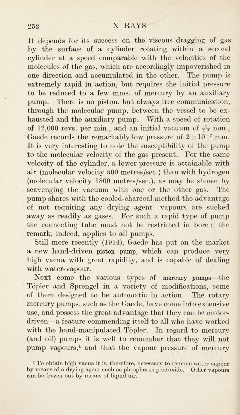 it depends for its success on the viscous dragging of gas by the surface of a cylinder rotating within a second cylinder at a speed comparable with the velocities of the molecules of the gas, which are accordingly impoverished in one direction and accumulated in the other. The pump is extremely rapid in action, but requires the initial pressure to be reduced to a few mms. of mercury by an auxiliary pump. There is no piston, but always free communication, through the molecular pump, between the vessel to be ex¬ hausted and the auxiliary pump. With a speed of rotation of 12,000 revs, per min., and an initial vacuum of nim., Gaede records the remarkably low pressure of 2 xlO7 mm. It is very interesting to note the susceptibility of the pump to the molecular velocity of the gas present. For the same velocity of the cylinder, a lower pressure is attainable with air (molecular velocity 500 metres/sec.) than with hydrogen (molecular velocity 1800 metres/sec,), as may be shown by scavenging the vacuum with one or the other gas. The pump shares with the cooled-charcoal method the advantage of not requiring any drying agent—vapours are sucked away as readily as gases. For such a rapid type of pump the connecting tube must not be restricted in bore ; the remark, indeed, applies to all pumps. Still more recently (1914), Gaede has put on the market a new hand-driven piston pump, which can produce very high vacua with great rapidity, and is capable of dealing with water-vapour. Next come the various types of mercury pumps—the Topler and Sprengel in a variety of modifications, some of them designed to be automatic in action. The rotary mercury pumps, such as the Gaede, have come into extensive use, and possess the great advantage that they can be motor- driven—a feature commending itself to all who have worked with the hand-manipulated Topler. In regard to mercury (and oil) pumps it is well to remember that they will not pump vapours,1 and that the vapour pressure of mercury 1 To obtain high vacua it is, therefore, necessary to remove water vapour by means of a drying agent such as phosphorus pentoxide. Other vapours can be frozen out by means of liquid air.