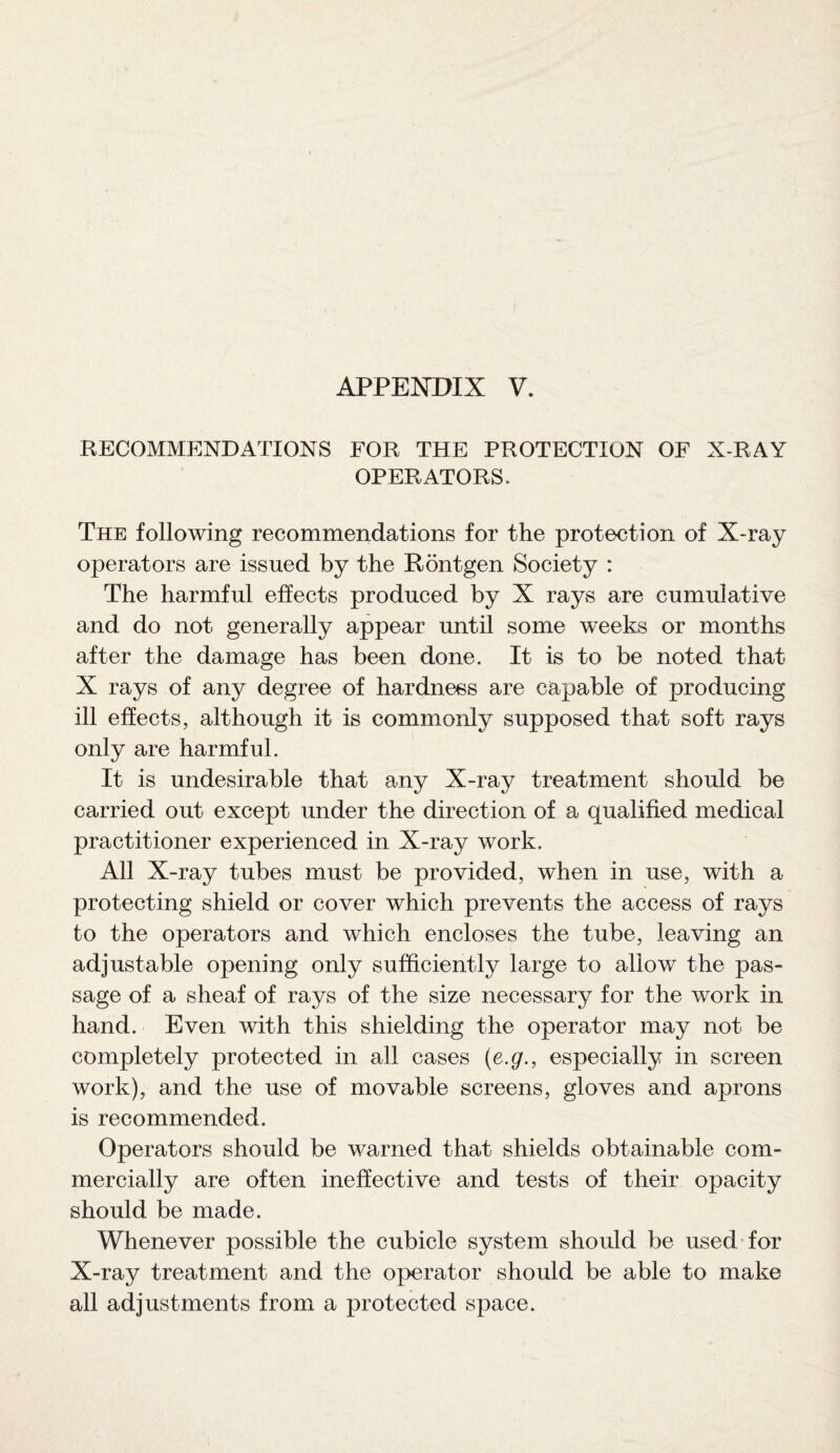 RECOMMENDATIONS FOR THE PROTECTION OF X-RAY OPERATORS. The following recommendations for the protection of X-ray operators are issued by the Rontgen Society : The harmful effects produced by X rays are cumulative and do not generally appear until some weeks or months after the damage has been done. It is to be noted that X rays of any degree of hardness are capable of producing ill effects, although it is commonly supposed that soft rays only are harmful. It is undesirable that any X-ray treatment should be carried out except under the direction of a qualified medical practitioner experienced in X-ray work. All X-ray tubes must be provided, when in use, with a protecting shield or cover which prevents the access of rays to the operators and which encloses the tube, leaving an adjustable opening only sufficiently large to allow the pas¬ sage of a sheaf of rays of the size necessary for the work in hand. Even with this shielding the operator may not be completely protected in all cases (e.g., especially in screen work), and the use of movable screens, gloves and aprons is recommended. Operators should be warned that shields obtainable com¬ mercially are often ineffective and tests of their opacity should be made. Whenever possible the cubicle system should be used for X-ray treatment and the operator should be able to make all adjustments from a protected space.