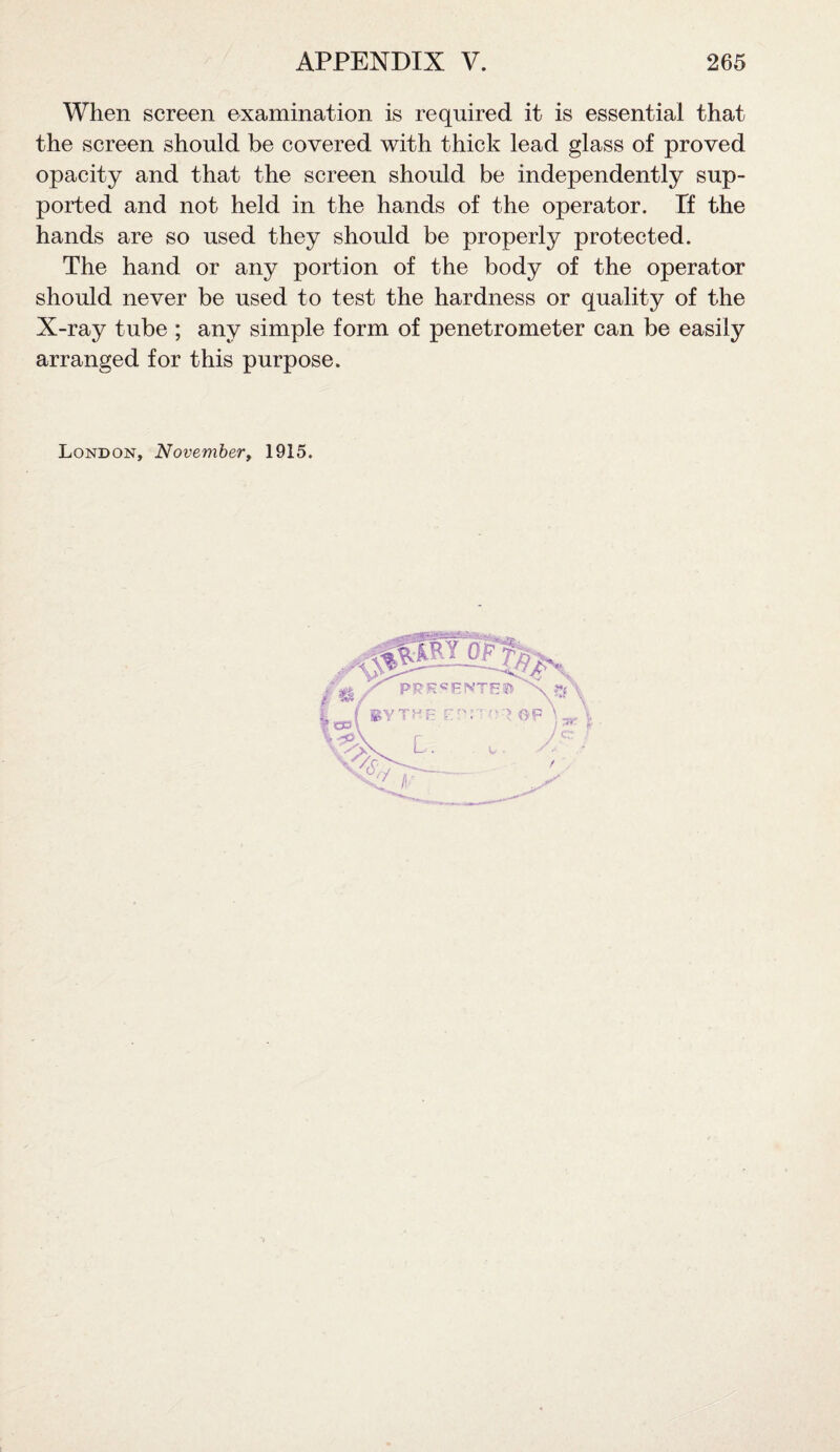 When screen examination is required it is essential that the screen should be covered with thick lead glass of proved opacity and that the screen should be independently sup¬ ported and not held in the hands of the operator. Tf the hands are so used they should be properly protected. The hand or any portion of the body of the operator should never be used to test the hardness or quality of the X-ray tube ; any simple form of penetrometer can be easily arranged for this purpose. London, November, 1915.