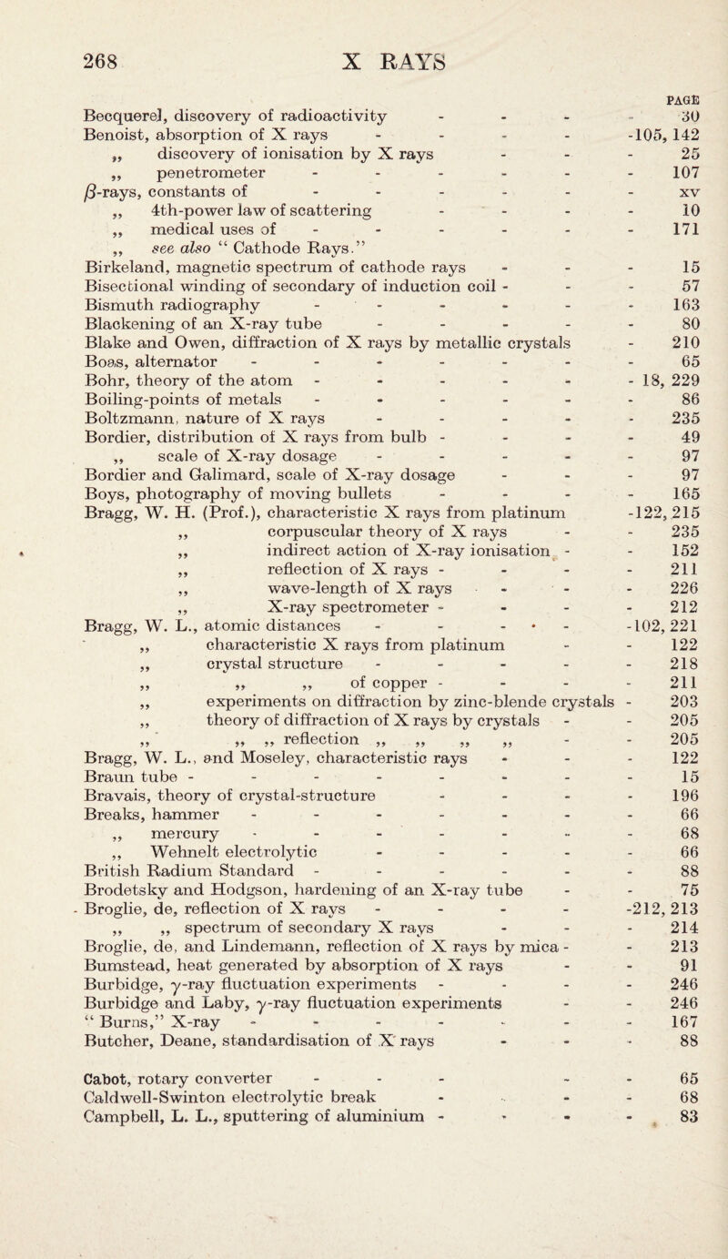 Becquerel, discovery of radioactivity - Benoist, absorption of X rays - „ discovery of ionisation by X rays ,, penetrometer - /3-rays, constants of - „ 4th-power law of scattering ,, medical uses of - ,, see also “ Cathode Rays.” Birkeland, magnetic spectrum of cathode rays Bisectional winding of secondary of induction coil - Bismuth radiography - Blackening of an X-ray tube - Blake and Owen, diffraction of X rays by metallic crystals Boas, alternator ------ Bohr, theory of the atom - Boiling-points of metals - Boltzmann, nature of X rays - Bordier, distribution of X rays from bulb - ,, scale of X-ray dosage - Bordier and Galimard, scale of X-ray dosage Boys, photography of moving bullets - Bragg, W. H. (Prof.), characteristic X rays from platinum ,, corpuscular theory of X rays ,, indirect action of X-ray ionisation - ,, reflection of X rays - - - ,, wave-length of X rays - ,, X-ray spectrometer - Bragg, W. L., atomic distances - - - ,, characteristic X rays from platinum „ crystal structure - „ „ „ of copper - ,, experiments on diffraction by zinc-blende crystals ,, theory of diffraction of X rays by crystals ,, ,, ,, reflection ,, ,, ,, ,, Bragg, W. L., and Moseley, characteristic rays Braun tube ------- Bravais, theory of crystal-structure - Breaks, hammer ------ ,, mercury ------ ,, Wehnelt electrolytic - British Radium Standard - - - - - Brodetsky and Hodgson, hardening of an X-ray tube - Broglie, de, reflection of X rays - ,, ,, spectrum of secondary X rays Broglie, de, and Lindemann, reflection of X rays by mica - Bumstead, heat generated by absorption of X rays Burbidge, y-ray fluctuation experiments Burbidge and Laby, y-ray fluctuation experiments “ Burns,” X-ray - Butcher, Deane, standardisation of X rays page 30 -105, 142 25 107 xv 10 171 15 57 163 80 210 65 - 18, 229 86 235 49 97 97 165 -122, 215 235 152 211 226 212 -102, 221 122 218 211 203 205 205 122 15 196 66 68 66 88 75 -212, 213 214 213 91 246 246 167 88 Cabot, rotary converter - 65 Caldwell-Swinton electrolytic break - - 68 Campbell, L. L., sputtering of aluminium - - - - 83