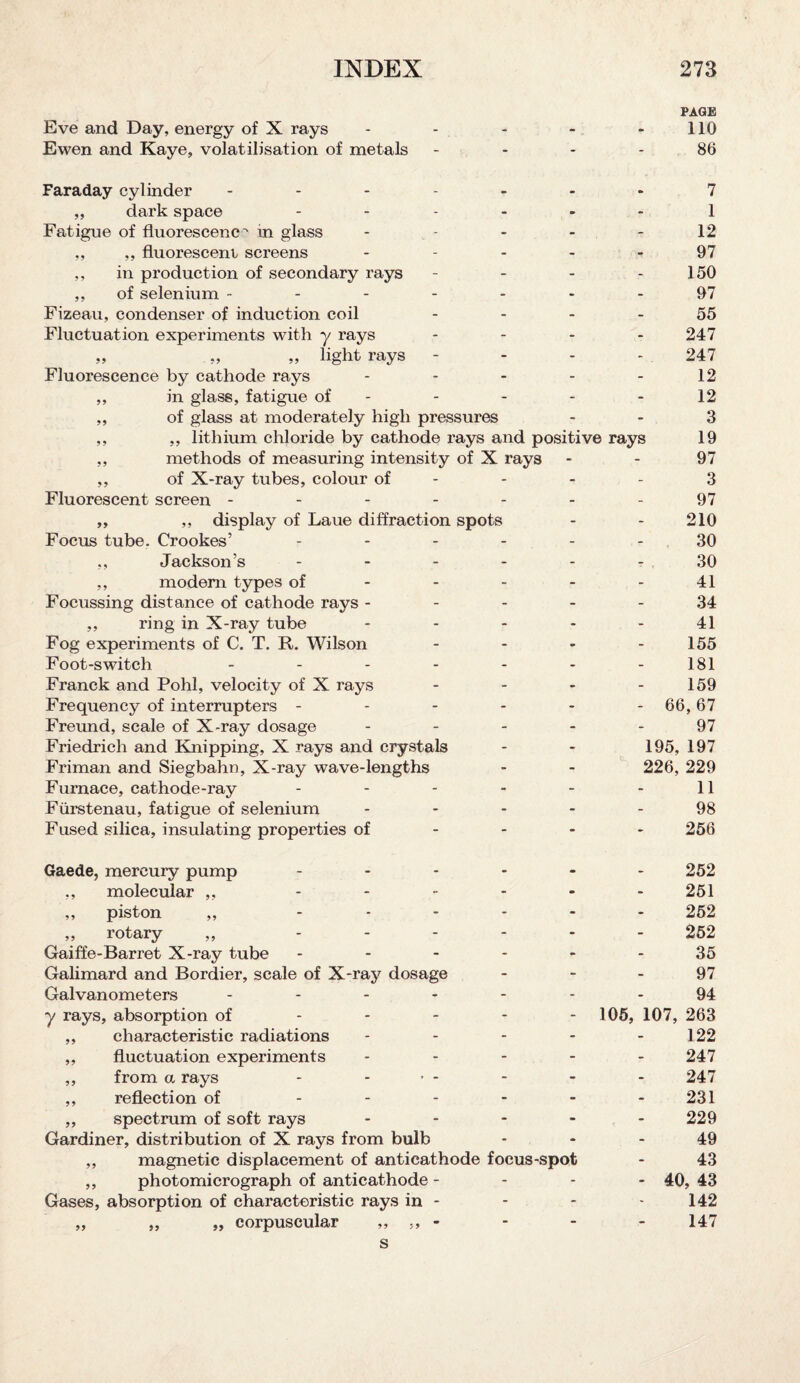 PAGE Eve and Day, energy of X rays - - - - 110 Ewen and Kaye, volatilisation of metals - - - 86 Faraday cylinder ------- 7 ,, dark space ------ 1 Fatigue of fluorescence in glass - - - - 12 ,, ,, fluorescein screens - - - - 97 ,, in production of secondary rays - - - - 150 ,, of selenium ------- 97 Fizeau, condenser of induction coil 55 Fluctuation experiments with y rays - - - - 247 „ „ „ light rays - - - - 247 Fluorescence by cathode rays - - - - - 12 ,, in glass, fatigue of - - - - 12 ,, of glass at moderately high pressures - - 3 ,, ,, lithium chloride by cathode rays and positive rays 19 ,, methods of measuring intensity of X rays - - 97 ,, of X-ray tubes, colour of - - - - 3 Fluorescent screen - - - - - - - 97 ,, ,, display of Laue diffraction spots - - 210 Focus tube. Crookes’ ------ 30 ,, Jackson’s ------ 30 ,, modem types of - - - - - 41 Focussing distance of cathode rays ----- 34 ,, ring in X-ray tube - - - - - 41 Fog experiments of C. T. R. Wilson - - - - 155 Foot-switch ------- 181 Franck and Pohl, velocity of X rays - - - - 159 Frequency of interrupters - - - - - -66,67 Freund, scale of X-ray dosage ----- 97 Friedrich and Knipping, X rays and crystals - - 195, 197 Friman and Siegbahn, X-ray wave-lengths - - 226, 229 Furnace, cathode-ray - - - - - - 11 Fiirstenau, fatigue of selenium ----- 98 Fused silica, insulating properties of 256 Gaede, mercury pump ...... 252 ,, molecular ,, - - - - - - 251 ,, piston ,, ...... 252 ,, rotary ,, ...... 252 Gaiffe-Barret X-ray tube ------ 35 Galimard and Bordier, scale of X-ray dosage 97 Galvanometers ------- 94 y rays, absorption of 105, 107, 263 ,, characteristic radiations - - - - - 122 ,, fluctuation experiments - - - - - 247 ,, from a rays - ... . . . 247 ,, reflection of - - - - - - 231 ,, spectrum of soft rays ..... 229 Gardiner, distribution of X rays from bulb 49 ,, magnetic displacement of anticathode focus-spot - 43 ,, photomicrograph of anticathode - 40, 43 Gases, absorption of characteristic rays in - - - - 142 „ „ „ corpuscular „ „ - - - - 147