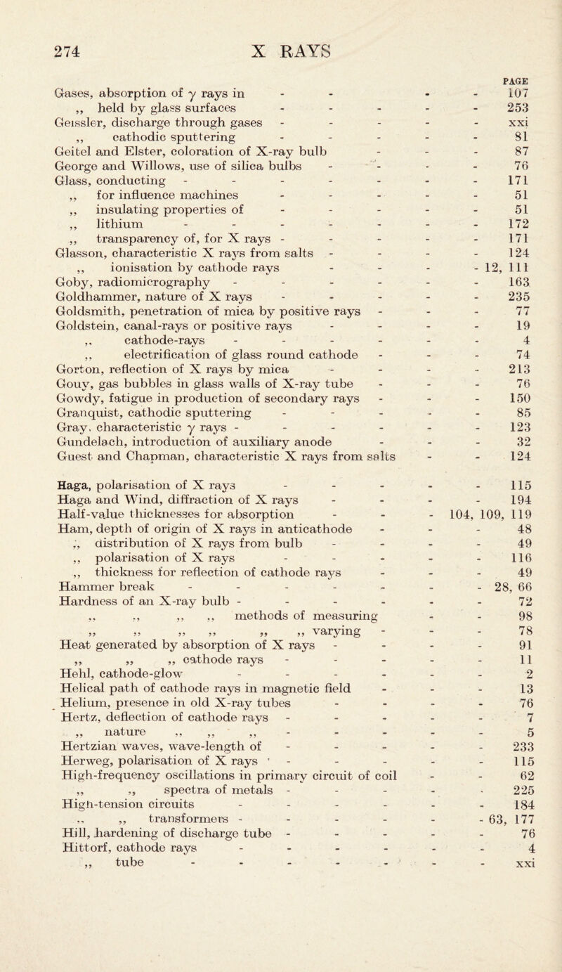 Gases, absorption of y rays in - ,, held by glass surfaces m PAGE 107 253 Geissler, discharge through gases - - xxi ,, cathodic sputtering - - 81 Geitel and Elster, coloration of X-ray bulb - - 87 George and Willows, use of silica bulbs - - 76 Glass, conducting - - - 171 ,, for influence machines - - 51 ,, insulating properties of - - - 51 ,, lithium .... - - 172 ,, transparency of, for X rays - - - 171 Glasson, characteristic X rays from salts - - 124 ,, ionisation by cathode rays - - - 12, 111 Goby, radiomicrography - - 163 Goldhammer, nature of X rays - - 235 Goldsmith, penetration of mica by positive rays - - 77 Goldstein, canal-rays or positive rays - - 19 ,, cathode-rays - - 4 ,, electrification of glass round cathode - - 74 Gorton, reflection of X rays by mica - - 213 Gouy, gas bubbles in glass walls of X-ray tube - - 76 Gowdy, fatigue in production of secondary rays - - 150 Granquist, cathodic sputtering - - 85 Gray, characteristic y rays - - - 123 Gundelach, introduction of auxiliary anode - - 32 Guest and Chapman, characteristic X rays from salts - 124 Haga, polarisation of X rays _ _ 115 Haga and Wind, diffraction of X rays - - 194 Half-value thicknesses for absorption - - 104, 109, 119 Ham, depth of origin of X raj^s in anticathode - - 48 distribution of X rays from bulb - - 49 ,, polarisation of X rays - - 116 ,, thickness for reflection of cathode rays - - 49 Hammer break - - - - 28, 66 Hardness of an X-ray bulb - - - - - 72 ,, ,, ,, ,, methods of measuring - 98 „ „ „ „ „ „ varying - - 78 Heat generated by absorption of X rays - - 91 ,, ,, ,, cathode rays - - 11 Hehl, cathode-glow - - 2 Helical path of cathode rays in magnetic field - - 13 Helium, presence in old X-ray tubes - - 76 Hertz, deflection of cathode rays - - 7 „ nature ,, - - - 5 Hertzian waves, wave-length of - - 233 Herweg, polarisation of X rays ' - - 115 High-frequency oscillations in primary circuit of coil - 62 ,, ,, spectra of metals - - - 225 Higti-tension circuits - - 184 ,, ,, transformers - - - - 63, 177 Hill, hardening of discharge tube - - - 76 Hittorf, cathode rays - - - 4 ,, tube .... - - xxi