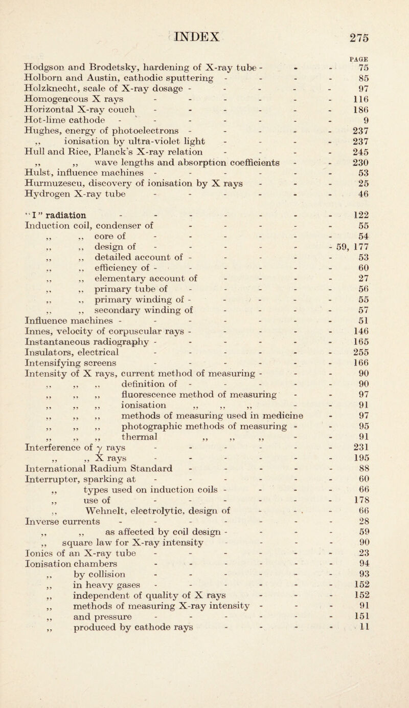 PAGE Hodgson and Brodetsky, hardening of X-ray tube 75 Holborn and Austin, cathodic sputtering 85 Holzknecht, scale of X-ray dosage ----- 97 Homogeneous X rays - - - - - -116 Horizontal X-ray couch - - - - - - 186 Hot-lime cathode - - - - - - 9 Hughes, energy of photoelectrons ----- 237 ,, ionisation by ultra-violet light - 237 Hull and Bice, Planck’s X-ray relation - - - - 245 ,, ,, wave lengths and absorption coefficients - - 230 Hulst, influence machines ------ 53 Hurmuzescu, discovery of ionisation by X rays 25 Hydrogen X-ray tube ------ 46 4' I ” radiation ------ Induction coil, condenser of - - - - ,, ,, core of ,, ,, design of - ,, ,, detailed account of - ,, ,, efficiency of - - ,, ,, elementary account of ,, ,, primary tube of - ,, ,, primary winding of - ,, ,, secondary winding of Influence machines ------ Innes, velocity of corpuscular rays - - - - Instantaneous radiography ----- Insulators, electrical ----- Intensifying screens ----- Intensity of X rays, current method of measuring - ,, ,, ,, definition of - ,, ,, ,, fluorescence method of measuring ,, ,, ,, ionisation ,, ,, ,, ,, ,, ,, methods of measuring used in medicine ,, ,, ,, photographic methods of measuring - ,, ,, ,, thermal ,, ,, ,, Interference of y rays ----- „ „ X rays ----- International Radium Standard - - - - Interrupter, sparking at - ,, types used on induction coils - ,, use of ----- ,, Wehnelt, electrotytic, design of Inverse currents ------ ,, ,, as affected by coil design - ,, square law for X-ray intensity Ionics of an X-ray tube - Ionisation chambers - - - - ,, by collision - - - - ,, in heavy gases - ,, independent of quality of X rays ,, methods of measuring X-ray intensity - ,, and pressure - - - - ,, produced by cathode rays 122 55 54 - 59, 177 53 60 27 56 55 57 51 146 165 255 166 90 90 97 91 97 95 91 231 195 88 60 66 178 66 28 59 90 23 94 93 152 152 91 151 11