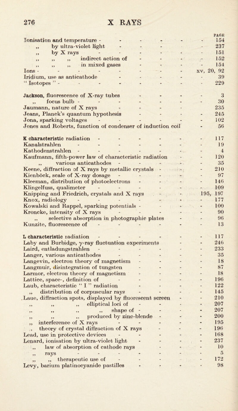 PAGE Ionisation and temperature - - - - - 154 ,, by ultra-violet light .... - 237 ,, by X rays - - - - - 151 ,, ,, ,, indirect action of - - - 152 ,, ,, ,, in mixed gases - - - 154 Ions -------- xv, 20, 92 Iridium, use as anticathode ----- 39 “ Isotopes ” - - - - - - - - 229 Jackson, fluorescence of X-ray tubes 3 ,, focus bulb ------- 30 Jaumann, nature of X rays - - - - 235 Jeans, Planck’s quantum hypothesis - - - 245 Jona, sparking voltages - - - - - - 102 Jones and Roberts, function of condenser of induction coil - 56 K characteristic radiation - - - - - - 117 Kanalstrahlen - - - - - - -19 Kathodenstrahlen ------- 4 Kaufmann, fifth-power law of characteristic radiation - - 120 ,, various anticathodes ----- 35 Keene, diffraction of X rays by metallic crystals - - - 210 Kienbock, scale of X-ray dosage - - - - - 97 Kleeman, distribution of photoelectrons - - - - 146 Klingelfuss, qualimeter ------ 109 Knipping and Friedrich, crystals and X rays - - 195, 197 Knox, radiology - - - - - - -177 Kowalski and Rappel, sparking potentials - - - - 100 Kroncke, intensity of X rays ----- 90 ,, selective absorption in photographic plates - - 96 Kunzite, fluorescence of - - - - - - 13 L characteristic radiation - - - - - - 117 Laby and Burbidge, y-ray fluctuation experiments - - 246 Laird, entladungstrahlen ------ 233 Langer, various anticathodes - - - - - 35 Langevin, electron theory of magnetism - - - - 18 Langmuir, disintegration of tungsten 87 Larmor, electron theory of magnetism - - - - 18 Lattice, space-, definition of - - - - - 196 Laub, characteristic “ I ” radiation - - - - 122 ,, distribution of corpuscular rays ... - 145 .Laue, diffraction spots, displayed by fluorescent screen - - 210 ,, ,, ,, elliptical loci of - - • - 207 ,, ,, ,, ,, shape of - - - - 207 ,, ,, ,, produced by zinc-blende - 200 ,, interference of X rays - - - - 195 ,, theory of crystal diffraction of X rays - - - 196 Lead, use in protective devices - - - - - 168 Lenard, ionisation by ultra-violet light .... 237 ,, law of absorption of cathode rays - - - 10 „ rays - - - - - - 5 ,, ,, therapeutic use of - - - - 172 Levy, barium platinocyanide pastilles 98