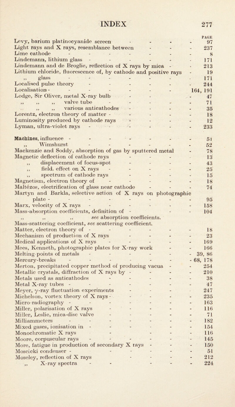 PAGE Levy, barium platinoeyanide screen 97 Light rays and X rays, resemblance between - - - 237 Lime cathode ------- 8 Lindemann, lithium glass - - - - - - 171 Lindemann and de Broglie, reflection of X rays by mica - - 213 Lithium chloride, fluorescence of, by cathode and positive rays - 19 „ glass ------- 171 Localised pulse theory ------ 244 Localisation- 164, 191 Lodge, Sir Oliver, metal X-ray bulb - -47 ,, ,, ,, valve tube - - - - - 71 ,, ,, ,, various anticathodes - - - - 35 Lorentz, electron theory of matter - - - - - 18 Luminosity produced by cathode rays - - - - 12 Lyman, ultra-violet rays 233 Machines, influence - - - - - - - 5l ,, Wimshurst ------ 52 Mackenzie and Soddy, absorption of gas by sputtered metal - 78 Magnetic deflection of cathode rays - - - - 13 ,, displacement of focus-spot - - - - 43 ,, field, effect on X rays ----- 25 ,, spectrum of cathode rays - - - - 15 Magnetism, electron theory of - - - - - 18 Maltezos, electrification of glass near cathode 74 Martyn and Barkla, selective action of X rays on photographic plate -------- 95 Marx, velocity of X rays - - - - - - 158 Mass-absorption coefficients, definition of - - - 104 ,, ,, ,, see absorption coefficients. Mass-scattering coefficient, see scattering coefficient. Matter, electron theory of - - - - - - 18 Mechanism of production of X rays - - - - 23 Medical applications of X rays - 169 Mees, Kenneth, photographic plates for X-ray work - - 166 Melting points of metals ------ 39, 86 Mercury-breaks ------- 68, 178 Merton, precipitated copper method of producing vacua - - 254 Metallic crystals, diffraction of X rays by - - - - 210 Metals used as anticathodes - - - - - 38 Metal X-ray tubes ------- 47 Meyer, y-ray fluctuation experiments - 247 Michelson, vortex theory of X rays - - 235 Micro-radiography - - - - - - - 163 Miller, polarisation of X rays - - - - 116 Miller, Leslie, mica-disc valve - - - - 71 Milliammeters - - - - - - 182 Mixed gases, ionisation in - - - - - - 154 Monochromatic X rays - - - - 116 Moore, corpuscular rays - - - - - - 145 More, fatigue in production of secondary X rays ... 150 Moscicki condenser - ----- 51 Moseley, reflection of X rays - - - 212 ,, X-ray spectra - - 224