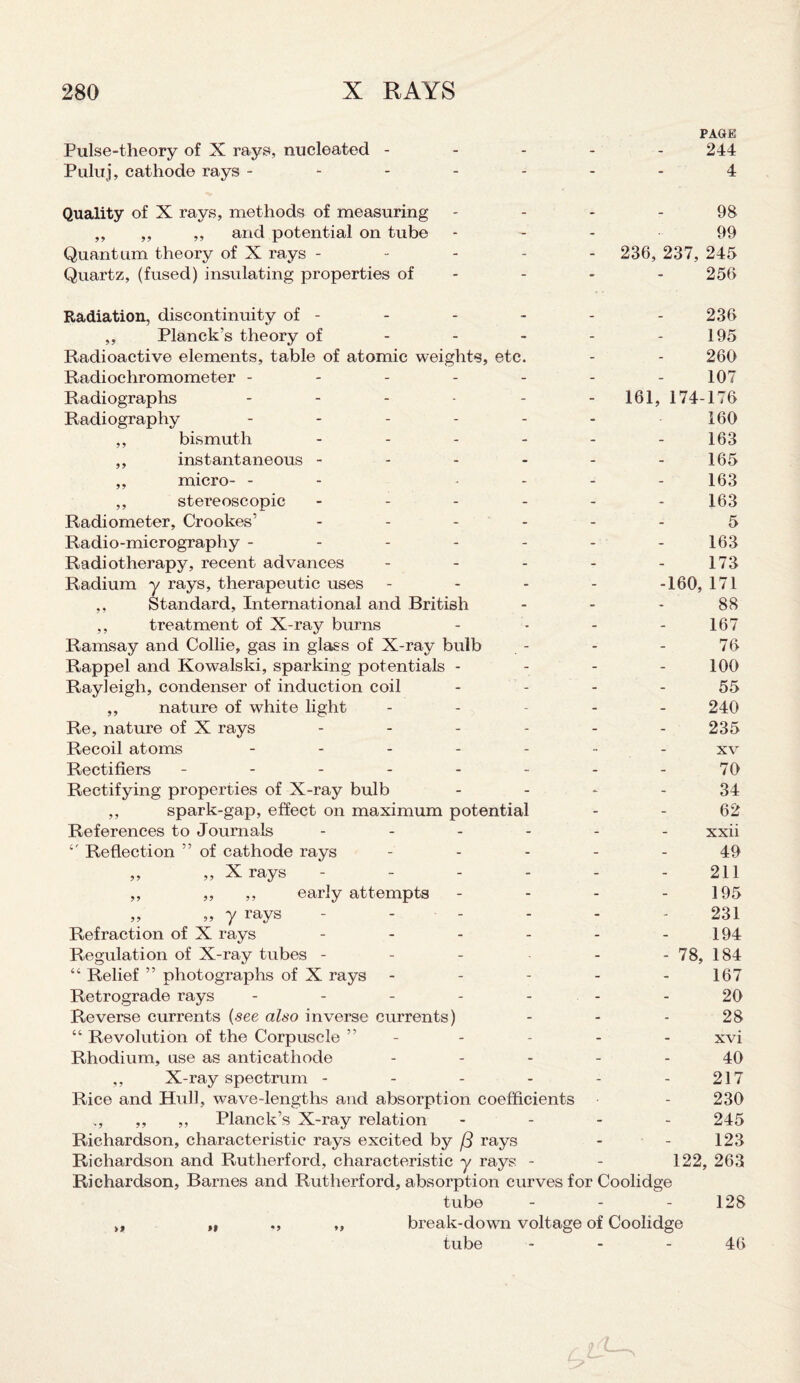 PAGE Pulse-theory of X rays, nucleated ----- 244 Puluj, cathode rays ------- 4 Quality of X rays, methods of measuring - - - - 98 ,, ,, ,, and potential on tube - - 99 Quantum theory of X rays ----- 236, 237, 245 Quartz, (fused) insulating properties of - - - 256 Radiation, discontinuity of - ,, Planck's theory of Radioactive elements, table of atomic weights, etc. Radiochromometer - Radiographs - Radiography - - - - - ,, bismuth - ,, instantaneous - ,, micro- - - - ,, stereoscopic - Radiometer, Crookes’ - Radio-micrography - Radiotherapy, recent advances Radium y rays, therapeutic uses ,, Standard, International and British ,, treatment of X-ray burns Ramsay and Collie, gas in glass of X-ray bulb Rappel and Kowalski, sparking potentials - Rayleigh, condenser of induction coil ,, nature of white light Re, nature of X rays - - - - Recoil atoms - Rectifiers ----- Rectifying properties of X-ray bulb ,, spark-gap, effect on maximum potential References to Journals - Reflection ” of cathode rays „ „ X rays - ,, ,, ,, early attempts 236 195 260 107 161, 174-176 160 163 165 163 163 5 163 173 -160, 171 88 167 76 100 55 240 235 xv 70 34 62 xxii 49 211 195 „ „ y rays ------ 231 Refraction of X rays - - - - - - 194 Regulation of X-ray tubes - - - - - 78, 184 “ Relief ” photographs of X rays - - - - - 167 Retrograde rays ------- 20 Reverse currents (see also inverse currents) 28 “ Revolution of the Corpuscle ” - - - - - xvi Rhodium, use as anticathode ----- 40 ,, X-ray spectrum - - - - - - 217 Rice and Hull, wave-lengths and absorption coefficients - 230 „, ,, ,, Planck’s X-ray relation - 245 Richardson, characteristic rays excited by (3 rays - - 123 Richardson and Rutherford, characteristic y rays - - 122, 263 Richardson, Barnes and Rutherford, absorption curves for Coolidge tube - - - 128 >, „ ., ,, break-down voltage of Coolidge tube 46 C