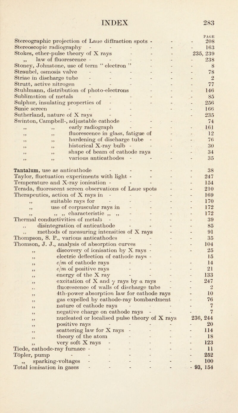 PAGE Stereographic projection of Laue diffraction spots - 208 Stereoscopic radiography - - - - - - 163 Stokes, ether-pulse theory of X rays ... 235, 239 ,, law of fluorescence ------ 238 Stoney, Johnstone, use of term “ electron ” - - - 8 Straubel, osmosis valve - - - - - 78 Striae in discharge tube - - - - - - 2 Strutt, active nitrogen - - - - - - 77 Stuhlmann, distribution of photo-electrons - 146 Sublimation of metals ------ 85 Sulphur, insulating properties of - - - - . - 256 Sunic screen - - - 166 Sutherland, nature of X rays - - - 235 Swinton, Campbell-, adjustable cathode - 74 ,, ,, early radiograph - - - - 1.61 ,, ,, fluorescence in glass, fatigue of - - 12 ,, ,, hardening of discharge tube - - 76 ,, ,, historical X-ray bulb 30 ,, ,, shape of beam of cathode rays - - 34 ,, ,, various anticathodes 35 Tantalum, use as anticathode - Taylor, fluctuation experiments with light - Temperature and X-ray ionisation - Terada, fluorescent screen observations of Laue spots Therapeutics, action of X rays in - ,, suitable rays for - ,, use of corpuscular rays in - ,, ,, ,, characteristic ,, ,, Thermal conductivities of metals - ,, disintegration of anticathode ,, methods of measuring intensities of X rays Thompson, S. P., various anticathodes - Thomson, J. J., analysis of absorption curves ,, discovery of ionisation by X rays - „ electric deflection of cathode rays - ,, e/m of cathode rays ,, e/m of positive rays ,, energy of the X ray ,, excitation of X and y rays by a rays ,, fluorescence of walls of discharge tube ,, 4th-power absorption law for cathode rays ,, gas expelled by cathode-ray bombardment ,, nature of cathode rays ,, negative charge on cathode rays - ,, nucleated or localised pulse theory of X rays ,, positive rays - ,, scattering law for X rays - ,, theory of the atom ,, very soft X rays - Tiede, cathode-ray furnace ----- Topler, pump - - - - „ sparking-voltages ----- Total ionisation in gases ----- 38 247 154 210 169 170 172 172 39 85 91 35 104 25 15 14 21 133 247 2 10 76 rr i 7 236, 244 20 114 18 123 11 252 100 - 93, 154