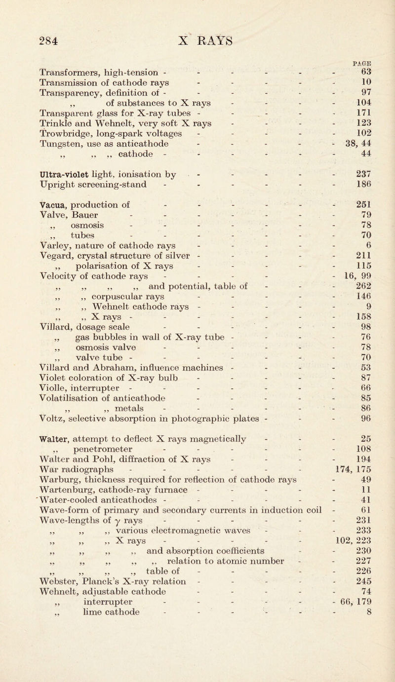 PAGE Transformers, high-tension ------ 63 Transmission of cathode rays - - - - - 10 Transparency, definition of - - - - - - 97 ,, of substances to X rays - - - - 104 Transparent glass for X-ray tubes - - - - 171 Trinkle and Wehnelt, very soft X rays - - - - 123 Trowbridge, long-spark voltages - - - - - 102 Tungsten, use as anticathode - 38, 44 ,, ,, ,, cathode ------ 44 Ultra-violet light, ionisation by - - - - 237 Upright screening-stand - - - - - 186 Vacua, production of - - - - - - 251 Valve, Bauer ------- 79 ,, osmosis - - - - - - - 78 ,, tubes ------- 70 Varley, nature of cathode rays ----- 6 Vegard, crystal structure of silver - - - - - 211 ,, polarisation of X rays - - - - - 115 Velocity of cathode rays - - - - - 16, 99 ,, ,, ,, ,, and potential, table of - - - 262 ,, ,, corpuscular rays - - - - - 146 ,, ,, Wehnelt cathode rays ----- 9 ,, ,, X rays ------- 158 Villard, dosage scale - - - - - 98 „ gas bubbles in wall of X-ray tube - - - - 76 ,, osmosis valve - - - - - 78 ,, valve tube ------- 70 Villard and Abraham, influence machines 53 Violet coloration of X-ray bulb ----- 87 Violle, interrupter ------- 66 Volatilisation of anticathode ----- 85 ,, ,, metals ------ 86 Voltz, selective absorption in photographic plates 96 Walter, attempt to deflect X rays magnetically ,, penetrometer - - Walter and Pohl, diffraction of X rays War radiographs ----- Warburg, thickness required for reflection of cathode rays Wartenburg, cathode-ray furnace - Water-cooled anticathodes - - - - - Wave-form of primary and secondary currents in induction coil Wave-lengths of y rays ----- ,, ,, ,, various electromagnetic waves „ „ „ X rays - - ,, ,, ,, ,, and absorption coefficients ,, ,, ,, ,, ,, relation to atomic number ,, ,, ,, ,, table of Webster, Planck’s X-ray relation Wehnelt, adjustable cathode - - - - ,, interrupter - - - - - ,, lime cathode 25 108 194 174, 175 49 11 41 61 231 233 102, 223 230 227 226 245 74 - 66, 179 8