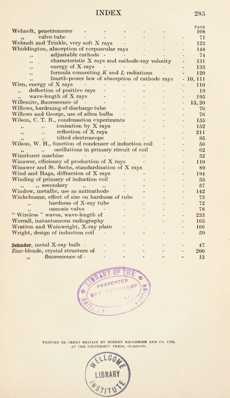 PAGE Wehnelt, penetrometer - - - - - 108 ,, valve tube - - - - - - 71 Wehnelt and Trinkle, very soft X rays - - - 123 Whiddington, absorption of corpuscular rays - - - 148 ,, adjustable cathode ----- 74 ,, , characteristic X rays and cathode-ray velocity • 131 ,, energy of X rays ----- 133 ,, formula connecting K and L radiations - - 120 ,, fourth-power law of absorption of cathode rays - 10, 111 Wien, energy of X rays - - - - - - 110 ,, deflection of positive rays - - - - - 19 ,, wave-length of X rays - - - - - 195 Willemite, fluorescence of - - - - - - 13,20 Willows, hardening of discharge tube - - - - 76 Willows and George, use of silica bulbs - - - - 76 Wilson, C. T. R., condensation experiments - - - 155 ,, ,, ionisation by X rays - - - - 152 ,, ,, reflection of X rays - - - 211 ,, ,, tilted electroscope - - - - 95 Wilson, W. H., function of condenser of induction coil - - 56 ,, „ oscillations in primary circuit of coil - - 62 Wimshurst machine ------ 52 Winawer, efficiency of production of X rays - - - 110 Winawer and St. Sachs, standardisation of X rays - - 89 Wind and Haga, diffraction of X rays - - - - 194 Winding of primary of induction coil 55 „ „ secondary „ „ - - - 57 Window, metallic, use as anticathode - - - - 142 Winkelmann, effect of size on hardness of tube - - - 73 ,, hardness of X-ray tube - - - - 72 ,, osmosis valve - - - - 78 “ Wireless ” waves, wave-length of - - - 233 Worrall, instantaneous radiography - - - - 165 Wratten and Wainwright, X-ray plate - - - 166 Wright, design of induction coil ----- 59 Zehnder, metal X-ray bulb - - - - - - 47 Zinc-blende, crystal structure of - - - - - 200 ,, fluorescence of - - - - - - 13 PRINTED IN GREAT BRITAIN BY ROBERT MACLEHOSE AND CO. LTD. AT THE UNIVERSITY PRESS, GLASGOW. library