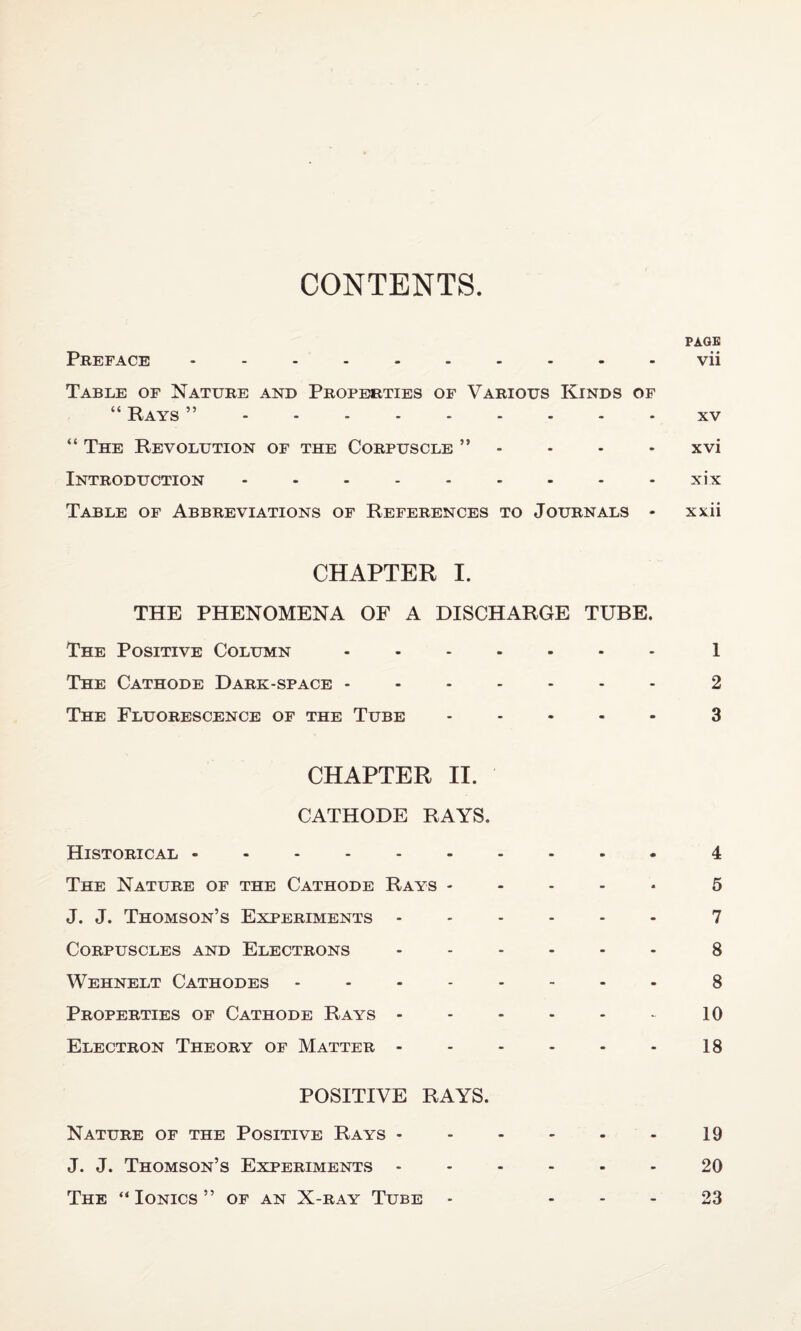 CONTENTS PAGE Preface ---------- vii Table of Nature and Properties of Various Kinds of “ Rays ”.- xv “ The Revolution of the Corpuscle ” - - - - xvi Introduction - - - - - - - - - xix Table of Abbreviations of References to Journals - xxii CHAPTER I. THE PHENOMENA OF A DISCHARGE TUBE. The Positive Column -.1 The Cathode Dark-space ------- 2 The Fluorescence of the Tube.3 CHAPTER II. CATHODE RAYS. Historical -.4 The Nature of the Cathode Rays - 5 J. J. Thomson’s Experiments ------ 7 Corpuscles and Electrons ------ 8 Wehnelt Cathodes.8 Properties of Cathode Rays.10 Electron Theory of Matter.18 POSITIVE RAYS. Nature of the Positive Rays - - - - - - 19 J. J. Thomson’s Experiments -.20 The “ Ionics ” of an X-ray Tube - 23