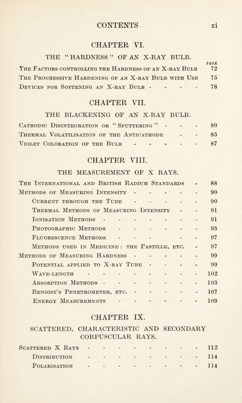 CHAPTER VI. THE “HARDNESS” OF AN X-RAY BULB. PAGE The Factors controlling the Hardness of an X-ray Bulb 72 The Progressive Hardening of an X-ray Bulb with Use 75 Devices for Softening an X-ray Bulb - - - - 78 CHAPTER VII. THE BLACKENING OF AN X-RAY BULB. Cathodic Disintegration or “ Sputtering ” - - - 80 Thermal Volatilisation of the Anticathode - - 85 Violet Coloration of the Bulb.87 CHAPTER VIII. THE MEASUREMENT OF X RAYS. The International and British Radium Standards - 88 Methods of Measuring Intensity ..... 90 Current through the Tube - - - - - 90 Thermal Methods of Measuring Intensity - - 91 Ionisation Methods -.91 Photographic Methods ...... 95 Fluorescence Methods ...... 97 Methods used in Medicine : the Pastille, etc. - 97 Methods of Measuring Hardness ..... 99 Potential applied to X-ray Tube .... 99 Wave-length - -.102 Absorption Methods -.103 Benoist’s Penetrometer, etc. ..... 107 Energy Measurements - - - - - 109 CHAPTER IX. SCATTERED, CHARACTERISTIC AND SECONDARY CORPUSCULAR RAYS. Scattered X Rays - - -.112 Distribution - - - - - - - 114 Polarisation - - - - - - - 114