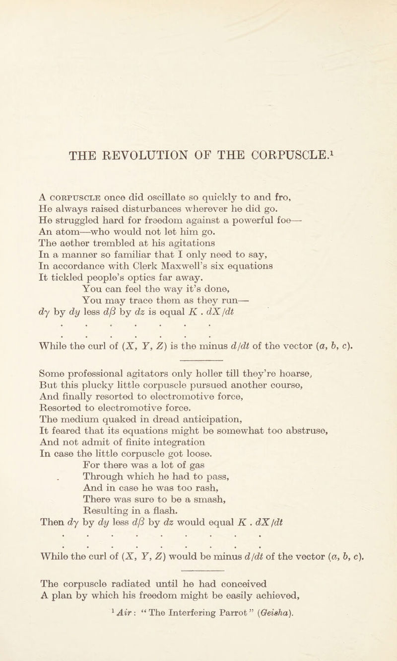 THE REVOLUTION OF THE CORPUSCLE.1 A corpuscle once did oscillate so quickly to and fro. He always raised disturbances wherever he did go. He struggled hard for freedom against a powerful foe— An atom—who would not let him go. The aether trembled at his agitations In a manner so familiar that I only need to say, In accordance with Clerk Maxwell’s six equations It tickled people’s optics far away. You can feel the way it’s done, You may trace them as they run—- dy by dy less d(3 by dz is equal K . dX /dt While the curl of (X, Y, Z) is the minus d/dt of the vector (a, b, c). Some professional agitators only holler till they’re hoarse, But this plucky little corpuscle pursued another course, And finally resorted to electromotive force, Resorted to electromotive force. The medium quaked in dread anticipation, It feared that its equations might be somewhat too abstruse, And not admit of finite integration In case the little corpuscle got loose. For there was a lot of gas Through which he had to pass, And in case he was too rash. There was sure to be a smash, Resulting in a flash. Then dy by dy less d/3 by dz would equal K . dX /dt While the curl of (X, Y, Z) would be minus d/dt of the vector («, b, c). The corpuscle radiated until he had conceived A plan by which his freedom might be easily achieved, 1 Air: “ The Interfering Parrot ” (Geisha).