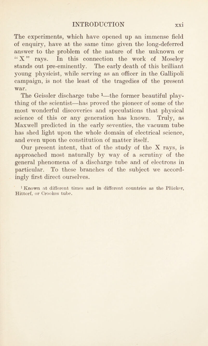 The experiments, which have opened up an immense field of enquiry, have at the same time given the long-deferred answer to the problem of the nature of the unknown or “ X ” rays. In this connection the work of Moseley stands out pre-eminently. The early death of this brilliant young physicist, while serving as an officer in the Gallipoli campaign, is not the least of the tragedies of the present war. The Geissler discharge tube 1—the former beautiful play¬ thing of the scientist—has proved the pioneer of some of the most wonderful discoveries and speculations that physical science of this or any generation has known. Truly, as Maxwell predicted in the early seventies, the vacuum tube has shed light upon the whole domain of electrical science, and even upon the constitution of matter itself. Our present intent, that of the study of the X rays, is approached most naturally by way of a scrutiny of the general phenomena of a discharge tube and of electrons in particular. To these branches of the subject we accord¬ ingly first direct ourselves. 1 Known at different times and in different countries as the Pliicker, Hittorf, or Crookes tube.