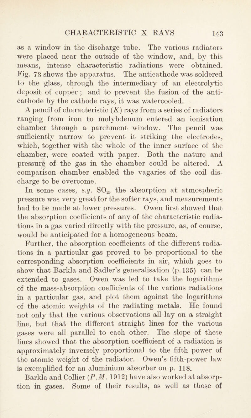 as a window in the discharge tube. The various radiators were placed near the outside of the window, and, by this means, intense characteristic radiations were obtained. Fig. 73 shows the apparatus. The anticathode was soldered to the glass, through the intermediary of an electrolytic deposit of copper ; and to prevent the fusion of the anti¬ cathode by the cathode rays, it was watercooled. A pencil of characteristic (A) rays from a series of radiators ranging from iron to molybdenum entered an ionisation chamber through a parchment window. The pencil was sufficiently narrow to prevent it striking the electrodes, which, together with the whole of the inner surface of the chamber, were coated with paper. Both the nature and pressure of the gas in the chamber could be altered. A comparison chamber enabled the vagaries of the coil dis¬ charge to be overcome. In some cases, e.g. S02, the absorption at atmospheric pressure was very great for the softer rays, and measurements had to be made at lower pressures. Owen first showed that the absorption coefficients of any of the characteristic radia¬ tions in a gas varied directly with the pressure, as, of course, would be anticipated for a homogeneous beam. Further, the absorption coefficients of the different radia¬ tions in a particular gas proved to be proportional to the corresponding absorption coefficients in air, which goes to show that Barkla and Sadler’s generalisation (p. 135) can be extended to gases. Owen was led to take the logarithms of the mass-absorption coefficients of the various radiations in a particular gas, and plot them against the logarithms of the atomic weights of the radiating metals. He found not only that the various observations all lay on a straight line, but that the different straight lines for the various gases were all parallel to each other. The slope of these lines showed that the absorption coefficient of a radiation is approximately inversely proportional to the fifth power of the atomic weight of the radiator. Owen’s fifth-power law is exemplified for an aluminium absorber on p. 118. Barkla and Collier (P.M. 1912) have also worked at absorp¬ tion in gases. Some of their results, as well as those of
