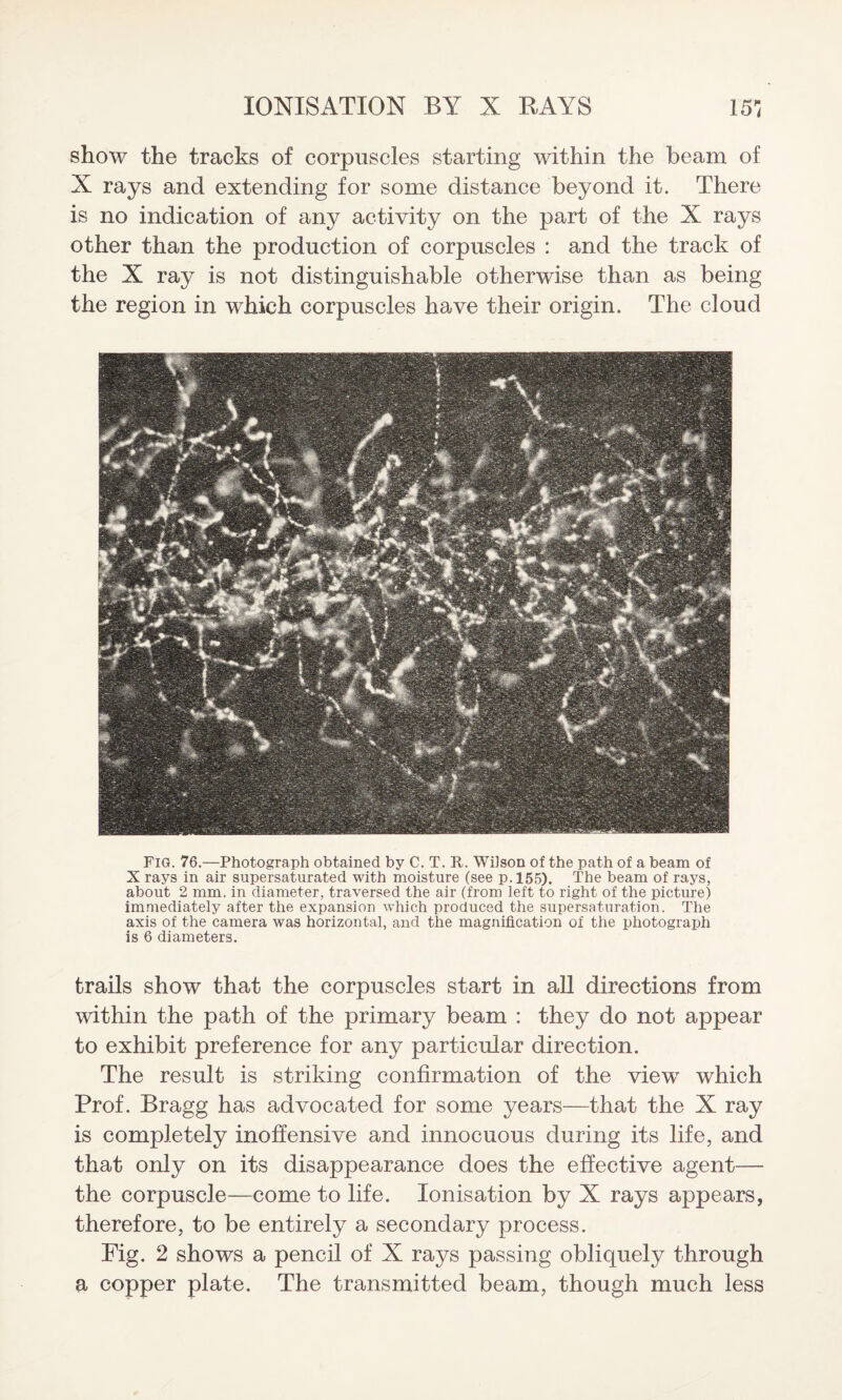 show the tracks of corpuscles starting within the beam of X rays and extending for some distance beyond it. There is no indication of any activity on the part of the X rays other than the production of corpuscles : and the track of the X ray is not distinguishable otherwise than as being the region in which corpuscles have their origin. The cloud Fig. 76.—Photograph obtained by C. T. R. Wilson of the path of a beam of X rays in air supersaturated with moisture (see p.155). The beam of rays, about 2 mm. in diameter, traversed the air (from left to right of the picture) immediately after the expansion which produced the supersaturation. The axis of the camera was horizontal, and the magnification of the photograph is 6 diameters. trails show that the corpuscles start in all directions from within the path of the primary beam : they do not appear to exhibit preference for any particular direction. The result is striking confirmation of the viewr which Prof. Bragg has advocated for some years—that the X ray is completely inoffensive and innocuous during its life, and that only on its disappearance does the effective agent— the corpuscle—come to life. Ionisation by X rays appears, therefore, to be entirely a secondary process. Fig. 2 shows a pencil of X rays passing obliquely through a copper plate. The transmitted beam, though much less