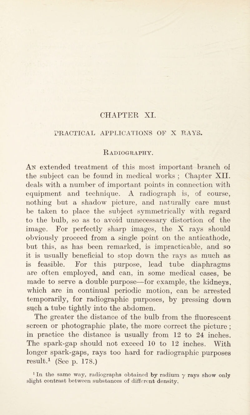 PRACTICAL APPLICATIONS OF X RAYS. Radiography. An extended treatment of this most important branch of the subject can be found in medical works ; Chapter XII. deals with a number of important points in connection with equipment and technique. A radiograph is, of course, nothing but a shadow picture, and naturally care must be taken to place the subject symmetrically with regard to the bulb, so as to avoid unnecessary distortion of the image. For perfectly sharp images, the X rays should obviously proceed from a single point on the anticathode, but this, as has been remarked, is impracticable, and so it is usually beneficial to stop down the rays as much as is feasible. For this purpose, lead tube diaphragms are often employed, and can, in some medical cases, be made to serve a double purpose—for example, the kidneys, which are in continual periodic motion, can be arrested temporarily, for radiographic purposes, by pressing down such a tube tightly into the abdomen. The greater the distance of the bulb from the fluorescent screen or photographic plate, the more correct the picture ; in practice the distance is usually from 12 to 24 inches. The spark-gap should not exceed 10 to 12 inches. With longer spark-gaps, rays too hard for radiographic purposes result.1 (See p. 178.) 1 In the same way, radiographs obtained by radium y rays show only slight contrast between substances of different density.