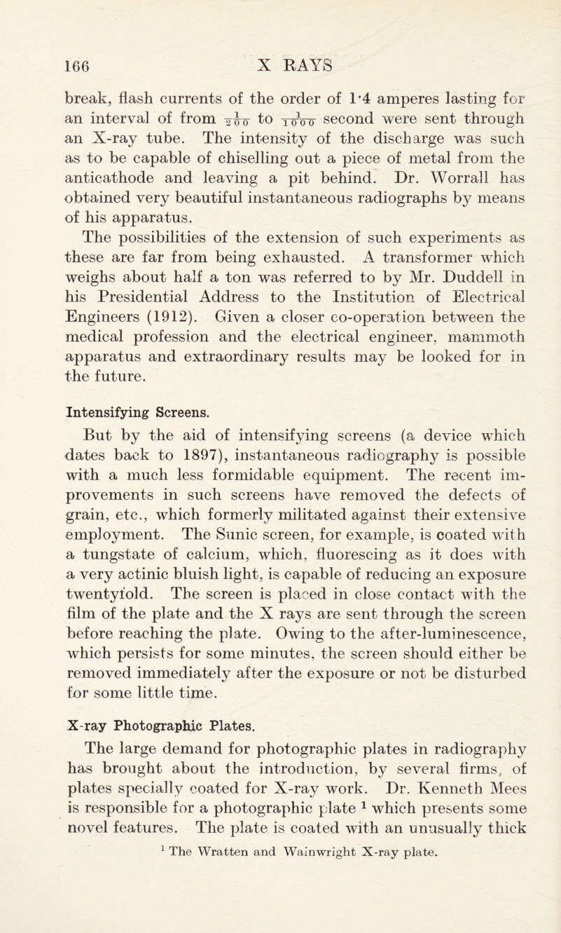 break, flash currents of the order of 1*4 amperes lasting for an interval of from -ow to toVo second were sent through an X-ray tube. The intensity of the discharge was such as to be capable of chiselling out a piece of metal from the anticathode and leaving a pit behind. Dr. Worrall has obtained very beautiful instantaneous radiographs by means of his apparatus. The possibilities of the extension of such experiments as these are far from being exhausted. A transformer which weighs about half a ton was referred to by Mr. Duddell in his Presidential Address to the Institution of Electrical Engineers (1912). Given a closer co-operation between the medical profession and the electrical engineer, mammoth apparatus and extraordinary results may be looked for in the future. Intensifying Screens. But by the aid of intensifying screens (a device which dates back to 1897), instantaneous radiography is possible with a much less formidable equipment. The recent im¬ provements in such screens have removed the defects of grain, etc., which formerly militated against their extensive employment. The Sunic screen, for example, is coated with a tungstate of calcium, which, fluorescing as it does with a very actinic bluish light, is capable of reducing an exposure twentyfold. The screen is placed in close contact with the film of the plate and the X rays are sent through the screen before reaching the plate. Owing to the after-luminescence, which persisfs for some minutes, the screen should either be removed immediately after the exposure or not be disturbed for some little time. X-ray Photographic Plates. The large demand for photographic plates in radiography has brought about the introduction, by several firms, of plates specially coated for X-ray work. Dr. Kenneth Mees is responsible for a photographic plate 1 which presents some novel features. The plate is coated with an unusually thick 1 The Wratten and Wainwright X-ray plate.