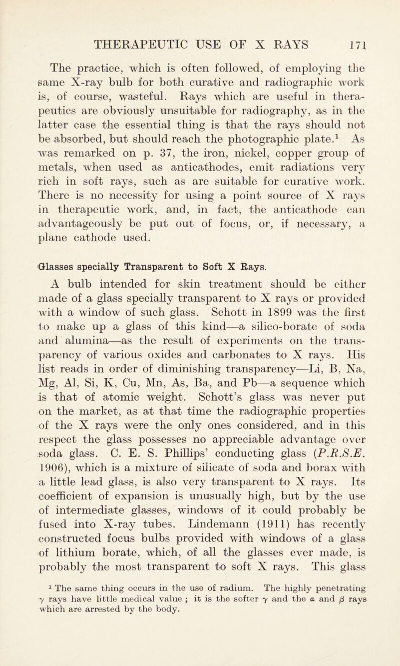 The practice, which is often followed, of employing the same X-ray bulb for both curative and radiographic work is, of course, wasteful. Rays which are useful in thera¬ peutics are obviously unsuitable for radiography, as in the latter case the essential thing is that the rays should not be absorbed, but should reach the photographic plate.1 As was remarked on p. 37, the iron, nickel, copper group of metals, when used as anticathodes, emit radiations very rich in soft rays, such as are suitable for curative work. There is no necessity for using a point source of X rays in therapeutic work, and, in fact, the anticathode can advantageously be put out of focus, or, if necessary, a plane cathode used. Glasses specially Transparent to Soft X Rays. A bulb intended for skin treatment should be either made of a glass specially transparent to X rays or provided with a window of such glass. Schott in 1899 was the first to make up a glass of this kind—a silico-borate of soda and alumina—as the result of experiments on the trans¬ parency of various oxides and carbonates to X rays. His list reads in order of diminishing transparency—Li, B, Na, Mg, Al, Si, K, Cu, Mn, As, Ba, and Pb—a sequence which is that of atomic weight. Schott’s glass was never put on the market, as at that time the radiographic properties of the X rays were the only ones considered, and in this respect the glass possesses no appreciable advantage over soda glass. C. E. S. Phillips’ conducting glass (P.R.S.E. 1906), which is a mixture of silicate of soda and borax with a little lead glass, is also very transparent to X rays. Its coefficient of expansion is unusually high, but by the use of intermediate glasses, windows of it could probably be fused into X-ray tubes. Lindemann (1911) has recently constructed focus bulbs provided with windows of a glass of lithium borate, which, of all the glasses ever made, is probably the most transparent to soft X rays. This glass 1 The same thing occurs in the use of radium. The highly penetrating y rays have little medical value ; it is the softer 7 and the a and (3 rays which are arrested by the body.