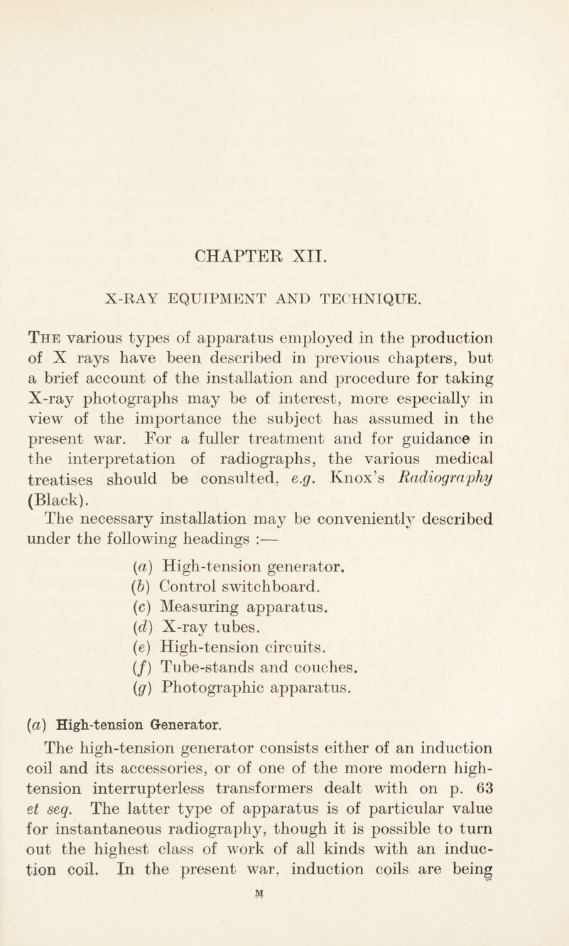 CHAPTER XII. X-RAY EQUIPMENT AND TECHNIQUE. The various types of apparatus employed in the production of X rays have been described in previous chapters, but a brief account of the installation and procedure for taking X-ray photographs may be of interest, more especially in view of the importance the subject has assumed in the present war. For a fuller treatment and for guidance in the interpretation of radiographs, the various medical treatises should be consulted, e.g. Knox’s Radiography (Black). The necessary installation may be conveniently described under the following headings :— (a) High-tension generator. (b) Control switchboard. (c) Measuring apparatus. (d) X-ray tubes. (e) High-tension circuits. (/) Tube-stands and couches. (g) Photographic apparatus. (a) High-tension Generator. The high-tension generator consists either of an induction coil and its accessories, or of one of the more modern high- tension interrupterless transformers dealt with on p. 63 et seq. The latter type of apparatus is of particular value for instantaneous radiography, though it is possible to turn out the highest class of work of all kinds with an induc¬ tion coil. In the present war, induction coils are being M