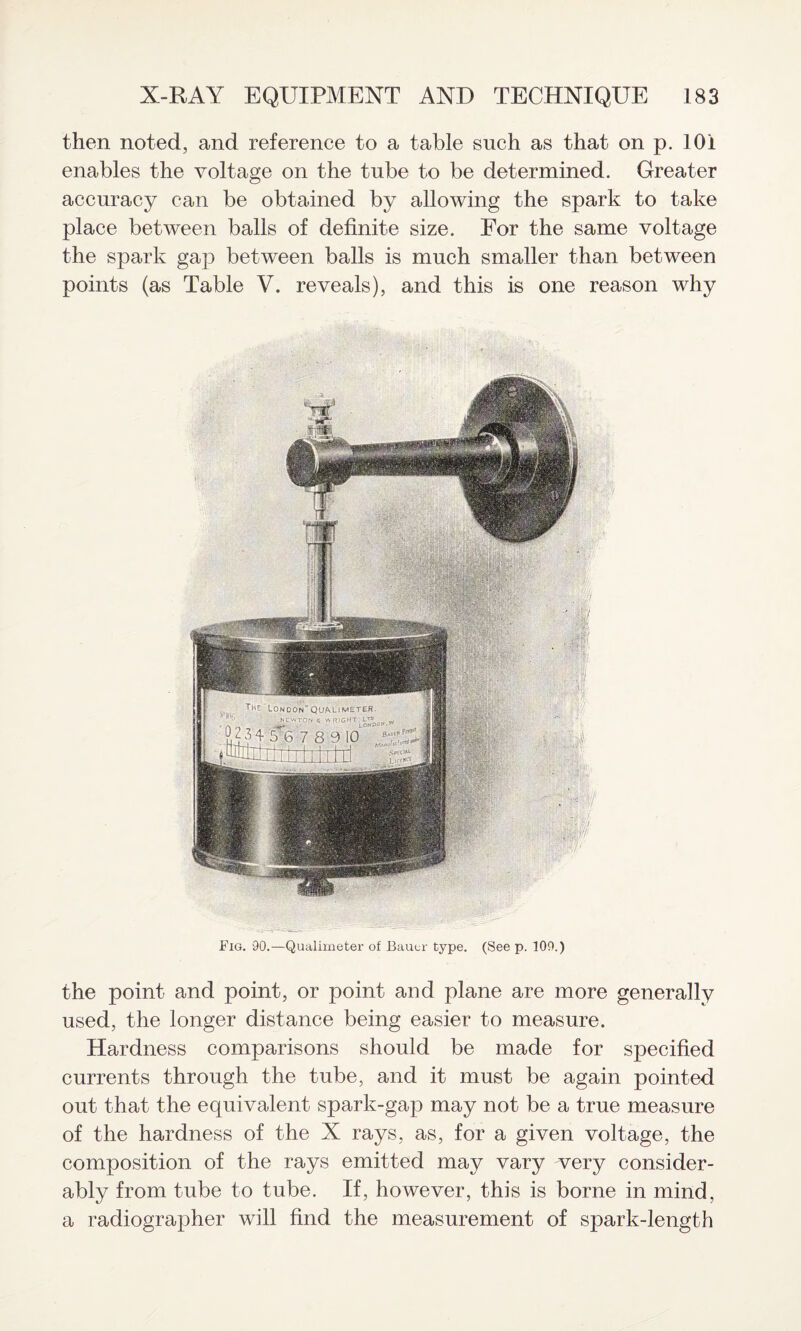 then noted, and reference to a table such as that on p. 101 enables the voltage on the tube to be determined. Greater accuracy can be obtained by allowing the spark to take place between balls of definite size. For the same voltage the spark gap between balls is much smaller than between points (as Table V. reveals), and this is one reason why Fig. 90.—Qualimeter of Bauer type. (See p. 109.) the point and point, or point and plane are more generally used, the longer distance being easier to measure. Hardness comparisons should be made for specified currents through the tube, and it must be again pointed out that the equivalent spark-gap may not be a true measure of the hardness of the X rays, as, for a given voltage, the composition of the rays emitted may vary very consider¬ ably from tube to tube. If, however, this is borne in mind, a radiographer will find the measurement of spark-length