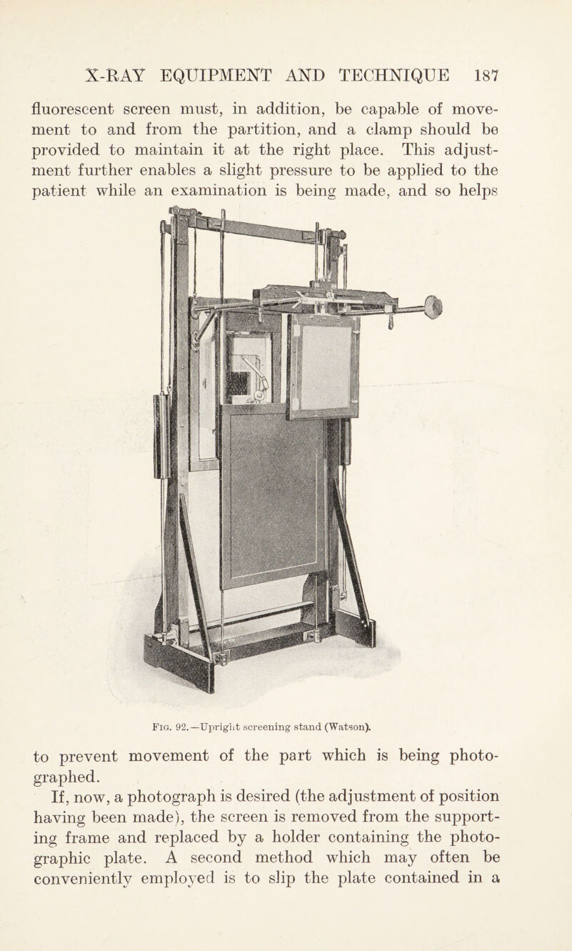 Fig. 92.—Upright screening stand (Watson). to prevent movement of the part which is being photo¬ graphed. If, now, a photograph is desired (the adjustment of position having been made), the screen is removed from the support¬ ing frame and replaced by a holder containing the photo¬ graphic plate. A second method which may often be conveniently employed is to slip the plate contained in a X-RAY EQUIPMENT AND TECHNIQUE 187 fluorescent screen must, in addition, be capable of move¬ ment to and from the partition, and a clamp should be provided to maintain it at the right place. This adjust¬ ment further enables a slight pressure to be applied to the patient while an examination is being made, and so helps