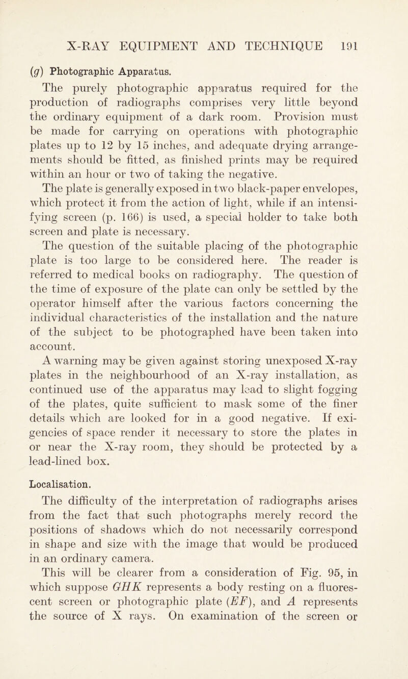 (g) Photographic Apparatus. The purely photographic apparatus required for the production of radiographs comprises very little beyond the ordinary equipment of a dark room. Provision must be made for carrying on operations with photographic plates up to 12 by 15 inches, and adequate drying arrange¬ ments should be fitted, as finished prints may be required within an hour or two of taking the negative. The plate is generally exposed in two black-paper envelopes, which protect it from the action of light, while if an intensi¬ fying screen (p. 166) is used, a special holder to take both screen and plate is necessary. The question of the suitable placing of the photographic plate is too large to be considered here. The reader is referred to medical books on radiography. The question of the time of exposure of the plate can only be settled by the operator himself after the various factors concerning the individual characteristics of the installation and the nature of the subject to be photographed have been taken into account. A warning may be given against storing unexposed X-ray plates in the neighbourhood of an X-ray installation, as continued use of the apparatus may lead to slight fogging of the plates, quite sufficient to mask some of the finer details which are looked for in a good negative. If exi¬ gencies of space render it necessary to store the plates in or near the X-ray room, they should be protected by a lead-lined box. Localisation. The difficulty of the interpretation of radiographs arises from the fact that such photographs merely record the positions of shadows which do not necessarily correspond in shape and size with the image that would be produced in an ordinary camera. This will be clearer from a consideration of Fig. 95, in which suppose GHK represents a body resting on a fluores¬ cent screen or photographic plate (EF), and A represents the source of X rays. On examination of the screen or